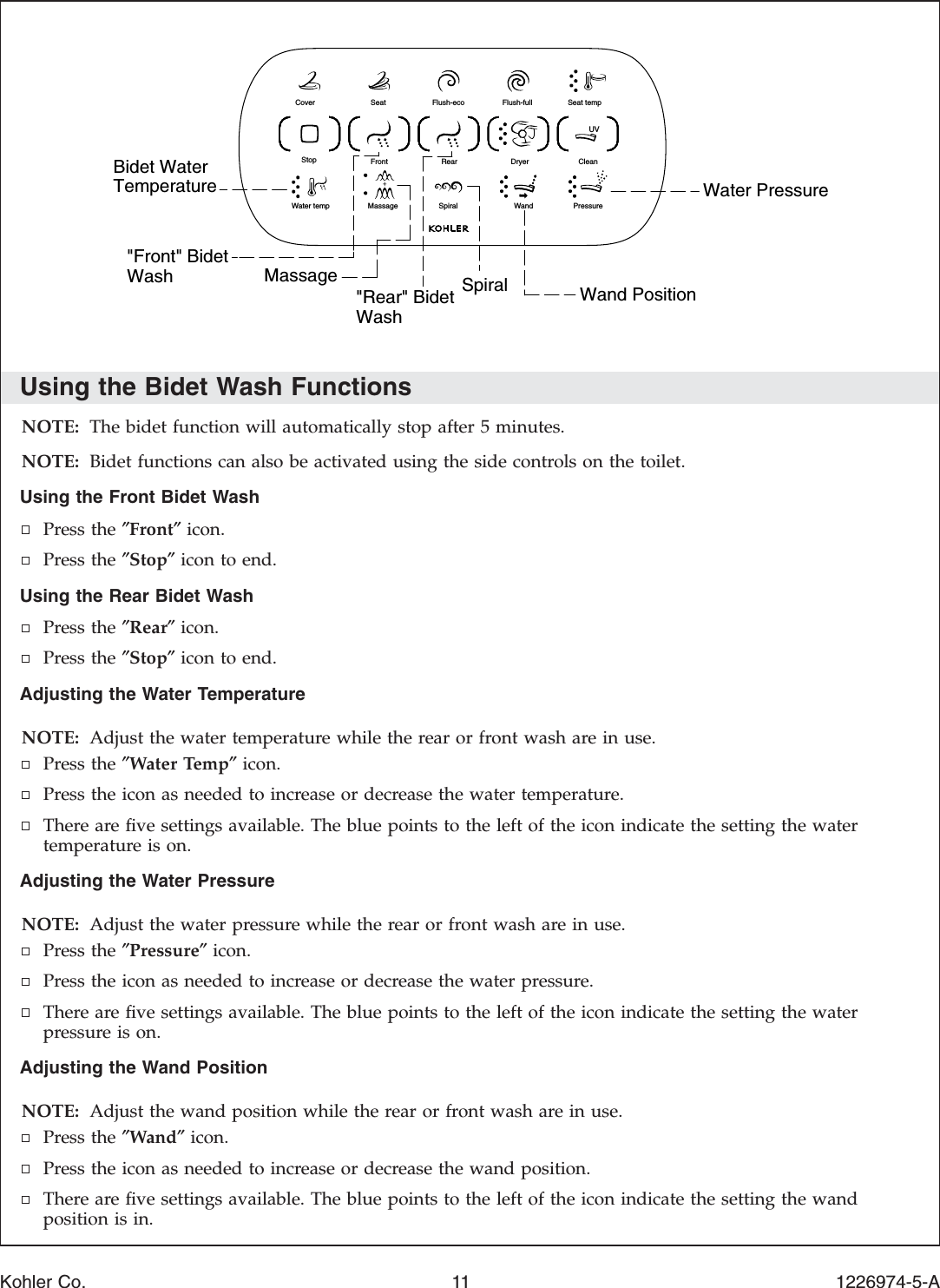 Using the Bidet Wash FunctionsNOTE: The bidet function will automatically stop after 5 minutes.NOTE: Bidet functions can also be activated using the side controls on the toilet.Using the Front Bidet WashPress the ″Front″icon.Press the ″Stop″icon to end.Using the Rear Bidet WashPress the ″Rear″icon.Press the ″Stop″icon to end.Adjusting the Water TemperatureNOTE: Adjust the water temperature while the rear or front wash are in use.Press the ″Water Temp″icon.Press the icon as needed to increase or decrease the water temperature.There are ﬁve settings available. The blue points to the left of the icon indicate the setting the watertemperature is on.Adjusting the Water PressureNOTE: Adjust the water pressure while the rear or front wash are in use.Press the ″Pressure″icon.Press the icon as needed to increase or decrease the water pressure.There are ﬁve settings available. The blue points to the left of the icon indicate the setting the waterpressure is on.Adjusting the Wand PositionNOTE: Adjust the wand position while the rear or front wash are in use.Press the ″Wand″icon.Press the icon as needed to increase or decrease the wand position.There are ﬁve settings available. The blue points to the left of the icon indicate the setting the wandposition is in.Wand PositionSpiralWater PressureMassage&quot;Front&quot; BidetWash &quot;Rear&quot; BidetWashBidet WaterTemperatureSeat temp Flush-fullFlush-ecoSeatClean Dryer RearFrontPressureandWSpiralMassageater tempWStop Cover UVKohler Co. 11 1226974-5-A