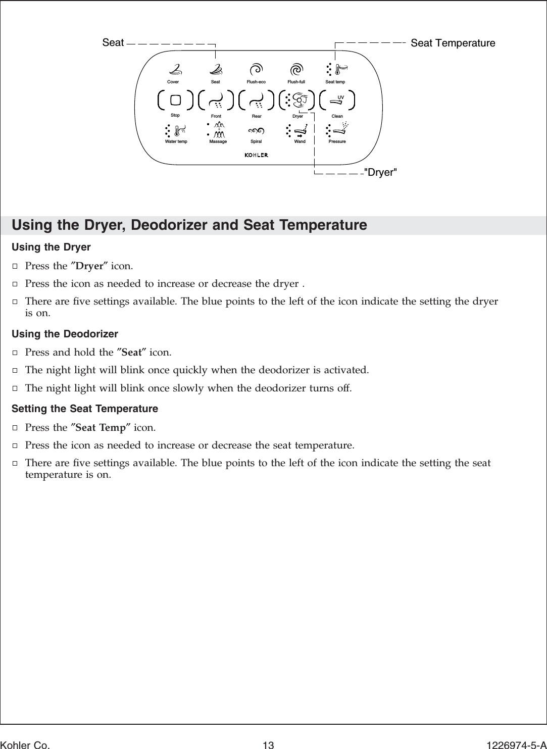 Using the Dryer, Deodorizer and Seat TemperatureUsing the DryerPress the ″Dryer″icon.Press the icon as needed to increase or decrease the dryer .There are ﬁve settings available. The blue points to the left of the icon indicate the setting the dryeris on.Using the DeodorizerPress and hold the ″Seat″icon.The night light will blink once quickly when the deodorizer is activated.The night light will blink once slowly when the deodorizer turns off.Setting the Seat TemperaturePress the ″Seat Temp″icon.Press the icon as needed to increase or decrease the seat temperature.There are ﬁve settings available. The blue points to the left of the icon indicate the setting the seattemperature is on.Seat Seat Temperature&quot;Dryer&quot;Seat temp Flush-fullFlush-ecoSeatClean Dryer RearFrontPressureandWSpiralMassageater tempWStop Cover UVKohler Co. 13 1226974-5-A