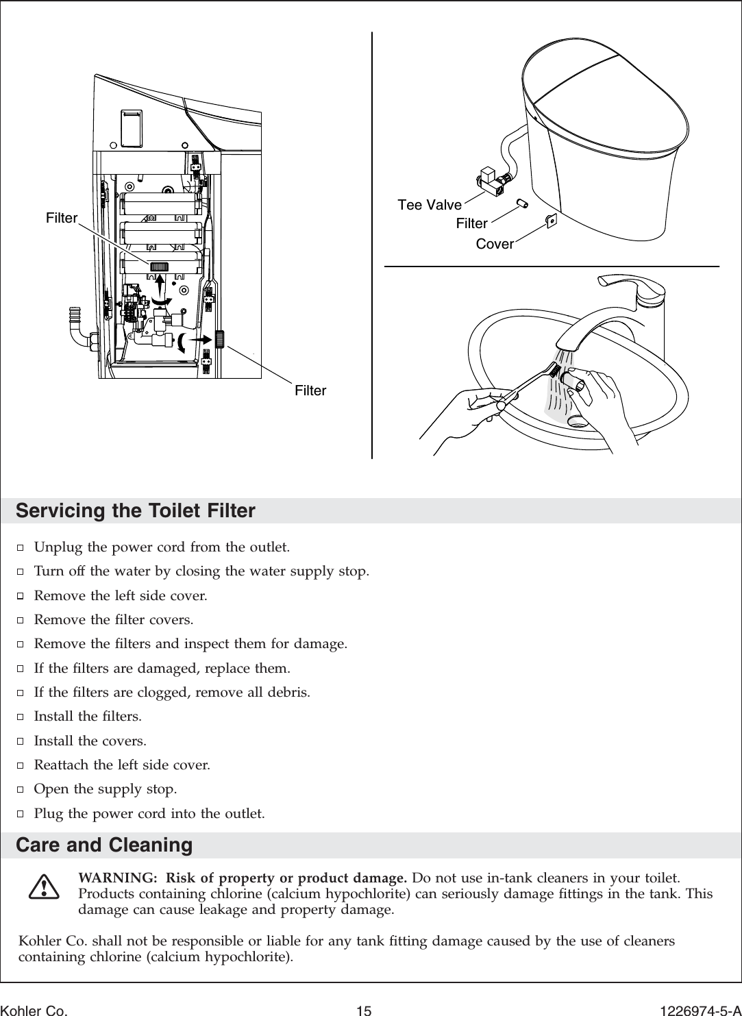 Servicing the Toilet FilterUnplug the power cord from the outlet.Turn off the water by closing the water supply stop.Remove the left side cover.Remove the ﬁlter covers.Remove the ﬁlters and inspect them for damage.If the ﬁlters are damaged, replace them.If the ﬁlters are clogged, remove all debris.Install the ﬁlters.Install the covers.Reattach the left side cover.Open the supply stop.Plug the power cord into the outlet.Care and CleaningWARNING: Risk of property or product damage. Do not use in-tank cleaners in your toilet.Products containing chlorine (calcium hypochlorite) can seriously damage ﬁttings in the tank. Thisdamage can cause leakage and property damage.Kohler Co. shall not be responsible or liable for any tank ﬁtting damage caused by the use of cleanerscontaining chlorine (calcium hypochlorite).Filter FilterCoverFilterTee ValveKohler Co. 15 1226974-5-A