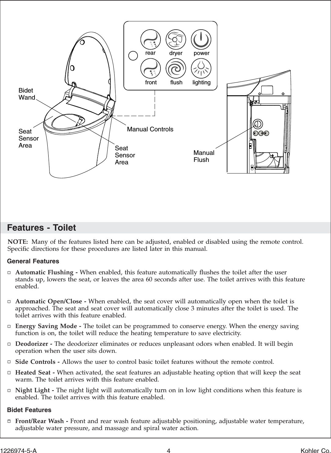 Features - ToiletNOTE: Many of the features listed here can be adjusted, enabled or disabled using the remote control.Speciﬁc directions for these procedures are listed later in this manual.General FeaturesAutomatic Flushing - When enabled, this feature automatically ﬂushes the toilet after the userstands up, lowers the seat, or leaves the area 60 seconds after use. The toilet arrives with this featureenabled.Automatic Open/Close - When enabled, the seat cover will automatically open when the toilet isapproached. The seat and seat cover will automatically close 3 minutes after the toilet is used. Thetoilet arrives with this feature enabled.Energy Saving Mode - The toilet can be programmed to conserve energy. When the energy savingfunction is on, the toilet will reduce the heating temperature to save electricity.Deodorizer - The deodorizer eliminates or reduces unpleasant odors when enabled. It will beginoperation when the user sits down.Side Controls - Allows the user to control basic toilet features without the remote control.Heated Seat - When activated, the seat features an adjustable heating option that will keep the seatwarm. The toilet arrives with this feature enabled.Night Light - The night light will automatically turn on in low light conditions when this feature isenabled. The toilet arrives with this feature enabled.Bidet FeaturesFront/Rear Wash - Front and rear wash feature adjustable positioning, adjustable water temperature,adjustable water pressure, and massage and spiral water action.ManualFlushManual ControlsSeat SensorAreaBidet WandSeat SensorArearear dryer powerfront flush lighting1226974-5-A 4 Kohler Co.