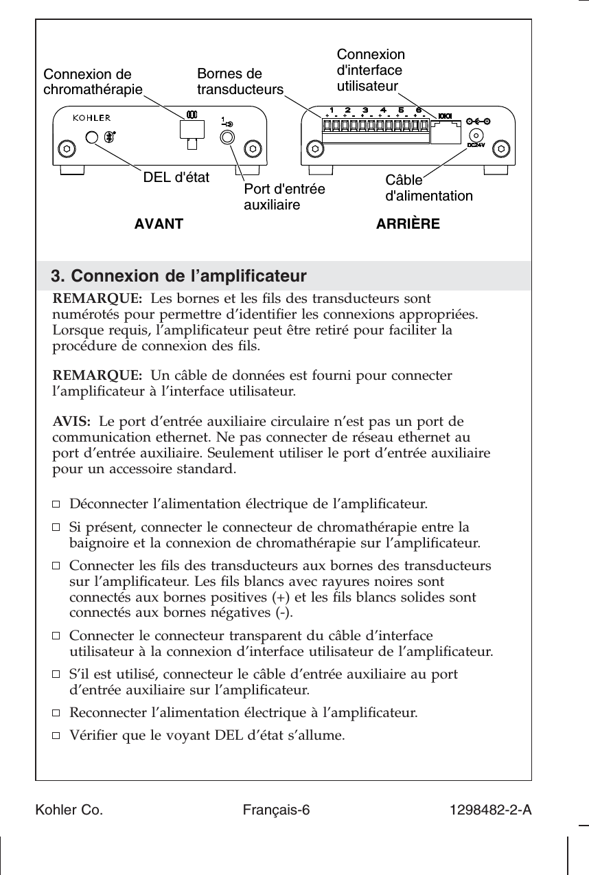 3. Connexion de l’ampliﬁcateurREMARQUE: Les bornes et les ﬁls des transducteurs sontnumérotés pour permettre d’identiﬁer les connexions appropriées.Lorsque requis, l’ampliﬁcateur peut être retiré pour faciliter laprocédure de connexion des ﬁls.REMARQUE: Un câble de données est fourni pour connecterl’ampliﬁcateur à l’interface utilisateur.AVIS: Le port d’entrée auxiliaire circulaire n’est pas un port decommunication ethernet. Ne pas connecter de réseau ethernet auport d’entrée auxiliaire. Seulement utiliser le port d’entrée auxiliairepour un accessoire standard.Déconnecter l’alimentation électrique de l’ampliﬁcateur.Si présent, connecter le connecteur de chromathérapie entre labaignoire et la connexion de chromathérapie sur l’ampliﬁcateur.Connecter les ﬁls des transducteurs aux bornes des transducteurssur l’ampliﬁcateur. Les ﬁls blancs avec rayures noires sontconnectés aux bornes positives (+) et les ﬁls blancs solides sontconnectés aux bornes négatives (-).Connecter le connecteur transparent du câble d’interfaceutilisateur à la connexion d’interface utilisateur de l’ampliﬁcateur.S’il est utilisé, connecteur le câble d’entrée auxiliaire au portd’entrée auxiliaire sur l’ampliﬁcateur.Reconnecter l’alimentation électrique à l’ampliﬁcateur.Vériﬁer que le voyant DEL d’état s’allume.Câbled&apos;alimentationBornes de transducteursConnexion d&apos;interface utilisateurARRIÈREAVANTPort d&apos;entrée auxiliaireConnexion de chromathérapieDEL d&apos;étatKohler Co. Français-6 1298482-2-A