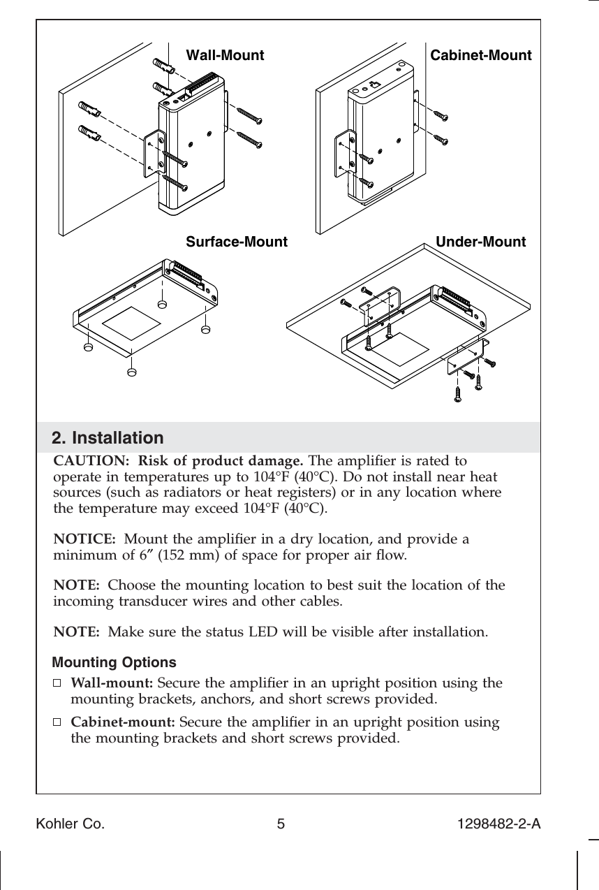 2. InstallationCAUTION: Risk of product damage. The ampliﬁer is rated tooperate in temperatures up to 104°F (40°C). Do not install near heatsources (such as radiators or heat registers) or in any location wherethe temperature may exceed 104°F (40°C).NOTICE: Mount the ampliﬁer in a dry location, and provide aminimum of 6″(152 mm) of space for proper air ﬂow.NOTE: Choose the mounting location to best suit the location of theincoming transducer wires and other cables.NOTE: Make sure the status LED will be visible after installation.Mounting OptionsWall-mount: Secure the ampliﬁer in an upright position using themounting brackets, anchors, and short screws provided.Cabinet-mount: Secure the ampliﬁer in an upright position usingthe mounting brackets and short screws provided.Cabinet-MountUnder-MountSurface-MountWall-MountKohler Co. 5 1298482-2-A