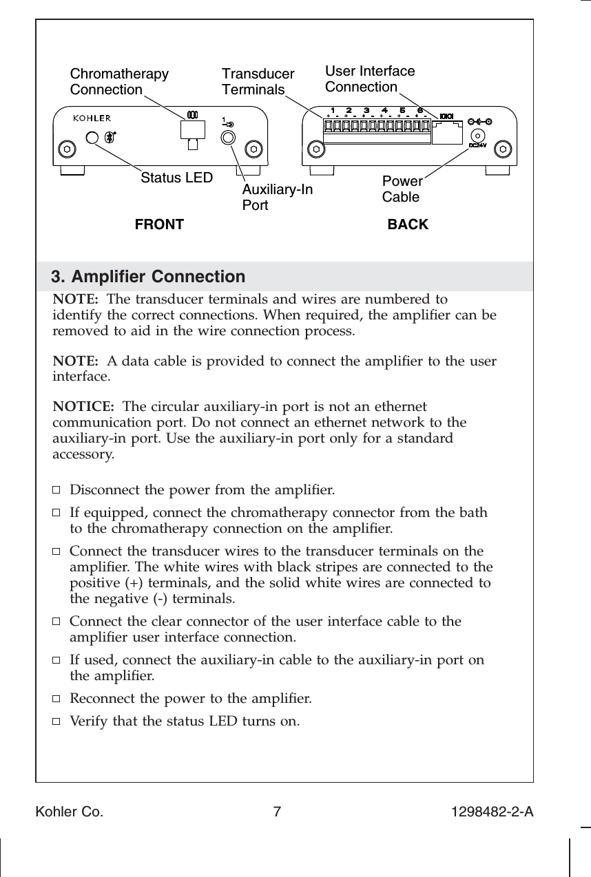 3. Ampliﬁer ConnectionNOTE: The transducer terminals and wires are numbered toidentify the correct connections. When required, the ampliﬁer can beremoved to aid in the wire connection process.NOTE: A data cable is provided to connect the ampliﬁer to the userinterface.NOTICE: The circular auxiliary-in port is not an ethernetcommunication port. Do not connect an ethernet network to theauxiliary-in port. Use the auxiliary-in port only for a standardaccessory.Disconnect the power from the ampliﬁer.If equipped, connect the chromatherapy connector from the bathto the chromatherapy connection on the ampliﬁer.Connect the transducer wires to the transducer terminals on theampliﬁer. The white wires with black stripes are connected to thepositive (+) terminals, and the solid white wires are connected tothe negative (-) terminals.Connect the clear connector of the user interface cable to theampliﬁer user interface connection.If used, connect the auxiliary-in cable to the auxiliary-in port onthe ampliﬁer.Reconnect the power to the ampliﬁer.Verify that the status LED turns on.PowerCableTransducerTerminalsUser InterfaceConnectionBACKFRONTAuxiliary-In PortChromatherapyConnectionStatus LED Kohler Co. 7 1298482-2-A