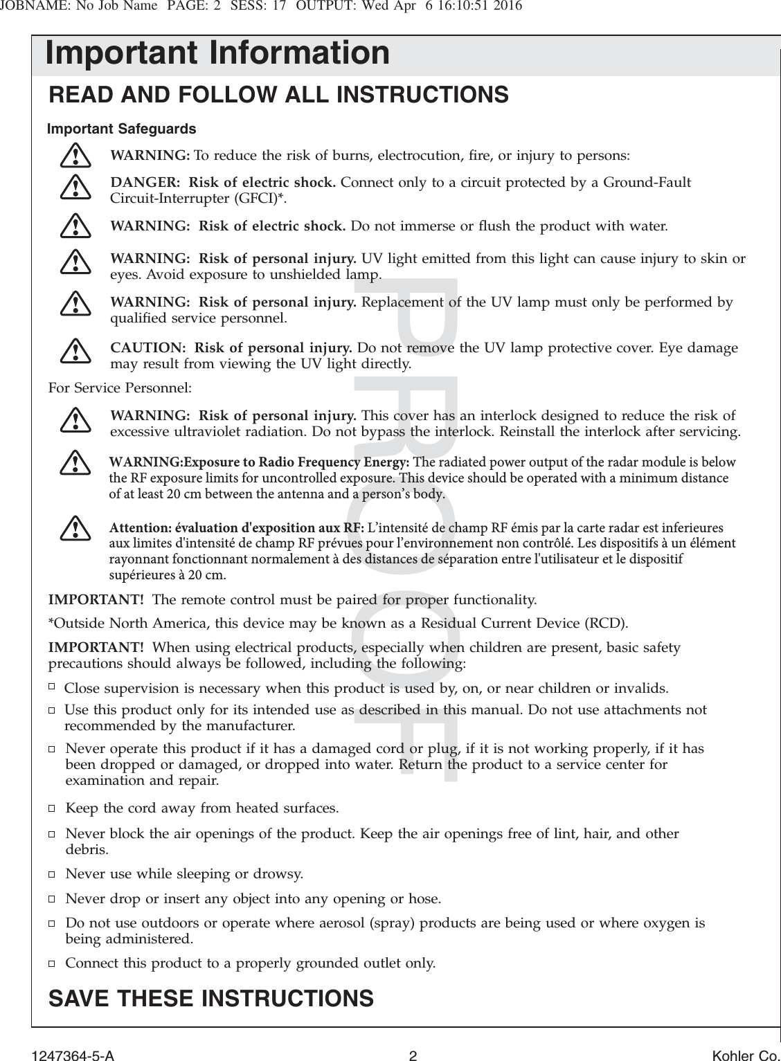 JOBNAME: No Job Name PAGE: 2 SESS: 17 OUTPUT: Wed Apr 6 16:10:51 2016Important InformationREAD AND FOLLOW ALL INSTRUCTIONSImportant SafeguardsWARNING: To reduce the risk of burns, electrocution, ﬁre, or injury to persons:DANGER: Risk of electric shock. Connect only to a circuit protected by a Ground-FaultCircuit-Interrupter (GFCI)*.WARNING: Risk of electric shock. Do not immerse or ﬂush the product with water.WARNING: Risk of personal injury. UV light emitted from this light can cause injury to skin oreyes. Avoid exposure to unshielded lamp.WARNING: Risk of personal injury. Replacement of the UV lamp must only be performed byqualiﬁed service personnel.CAUTION: Risk of personal injury. Do not remove the UV lamp protective cover. Eye damagemay result from viewing the UV light directly.For Service Personnel:WARNING: Risk of personal injury. This cover has an interlock designed to reduce the risk ofexcessive ultraviolet radiation. Do not bypass the interlock. Reinstall the interlock after servicing.IMPORTANT! The remote control must be paired for proper functionality.*Outside North America, this device may be known as a Residual Current Device (RCD).IMPORTANT! When using electrical products, especially when children are present, basic safetyprecautions should always be followed, including the following:Close supervision is necessary when this product is used by, on, or near children or invalids.Use this product only for its intended use as described in this manual. Do not use attachments notrecommended by the manufacturer.Never operate this product if it has a damaged cord or plug, if it is not working properly, if it hasbeen dropped or damaged, or dropped into water. Return the product to a service center forexamination and repair.Keep the cord away from heated surfaces.Never block the air openings of the product. Keep the air openings free of lint, hair, and otherdebris.Never use while sleeping or drowsy.Never drop or insert any object into any opening or hose.Do not use outdoors or operate where aerosol (spray) products are being used or where oxygen isbeing administered.Connect this product to a properly grounded outlet only.SAVE THESE INSTRUCTIONS1247364-5-A 2 Kohler Co.WARNING:Exposure to Radio Frequency Energy: The radiated power output of the radar module is below the RF exposure limits for uncontrolled exposure. This device should be operated with a minimum distance of at least 20 cm between the antenna and a person’s body.Attention: évaluation d&apos;exposition aux RF: L’intensité de champ RF émis par la carte radar est inferieures aux limites d&apos;intensité de champ RF prévues pour l’environnement non contrôlé. Les dispositifs à un élément rayonnant fonctionnant normalement à des distances de séparation entre l&apos;utilisateur et le dispositif supérieures à 20 cm.