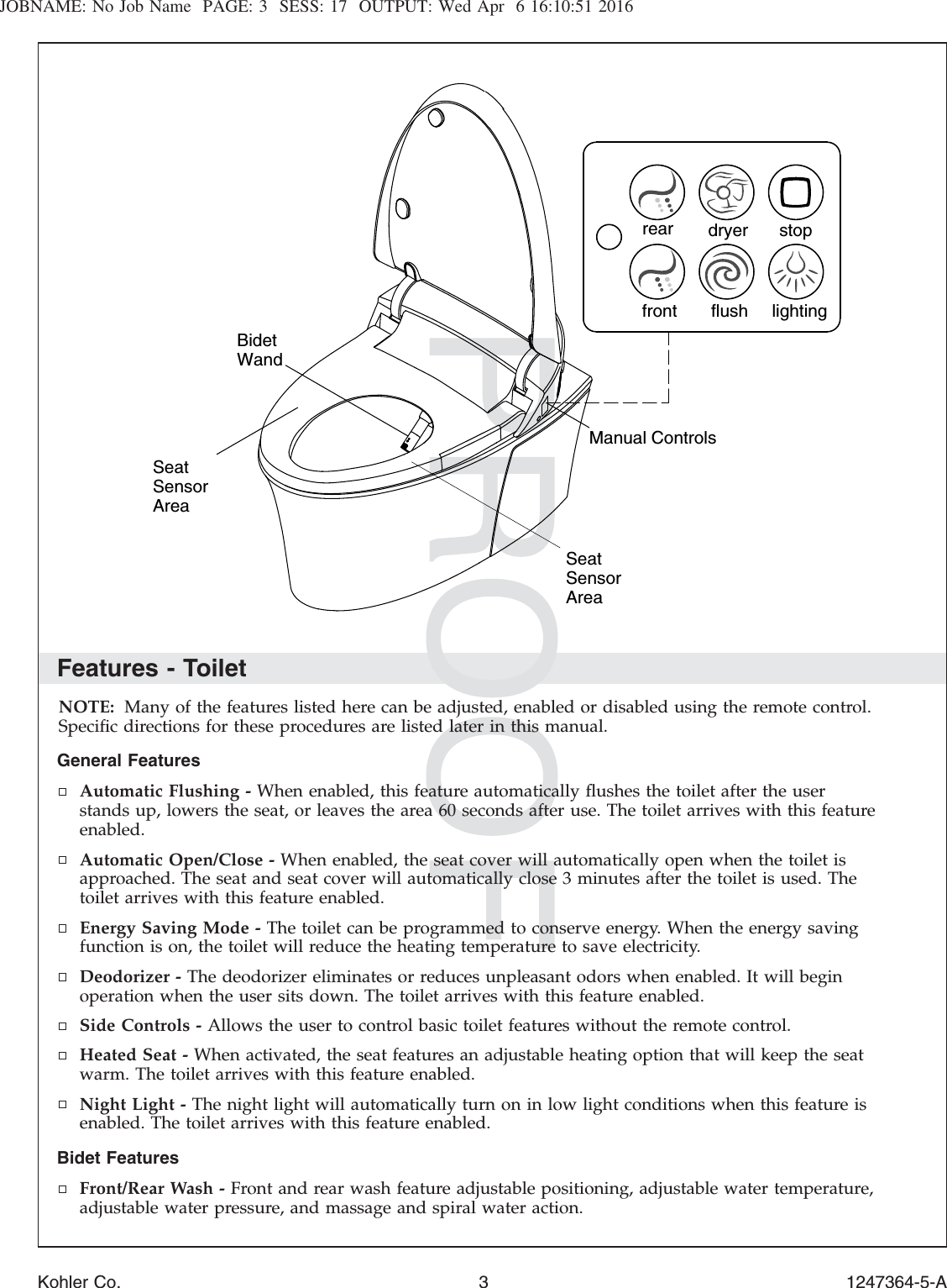JOBNAME: No Job Name PAGE: 3 SESS: 17 OUTPUT: Wed Apr 6 16:10:51 2016Features - ToiletNOTE: Many of the features listed here can be adjusted, enabled or disabled using the remote control.Speciﬁc directions for these procedures are listed later in this manual.General FeaturesAutomatic Flushing - When enabled, this feature automatically ﬂushes the toilet after the userstands up, lowers the seat, or leaves the area 60 seconds after use. The toilet arrives with this featureenabled.Automatic Open/Close - When enabled, the seat cover will automatically open when the toilet isapproached. The seat and seat cover will automatically close 3 minutes after the toilet is used. Thetoilet arrives with this feature enabled.Energy Saving Mode - The toilet can be programmed to conserve energy. When the energy savingfunction is on, the toilet will reduce the heating temperature to save electricity.Deodorizer - The deodorizer eliminates or reduces unpleasant odors when enabled. It will beginoperation when the user sits down. The toilet arrives with this feature enabled.Side Controls - Allows the user to control basic toilet features without the remote control.Heated Seat - When activated, the seat features an adjustable heating option that will keep the seatwarm. The toilet arrives with this feature enabled.Night Light - The night light will automatically turn on in low light conditions when this feature isenabled. The toilet arrives with this feature enabled.Bidet FeaturesFront/Rear Wash - Front and rear wash feature adjustable positioning, adjustable water temperature,adjustable water pressure, and massage and spiral water action.Seat SensorArearear dryerfront flush lightingstopSeat SensorAreaBidet WandManual ControlsKohler Co. 3 1247364-5-A