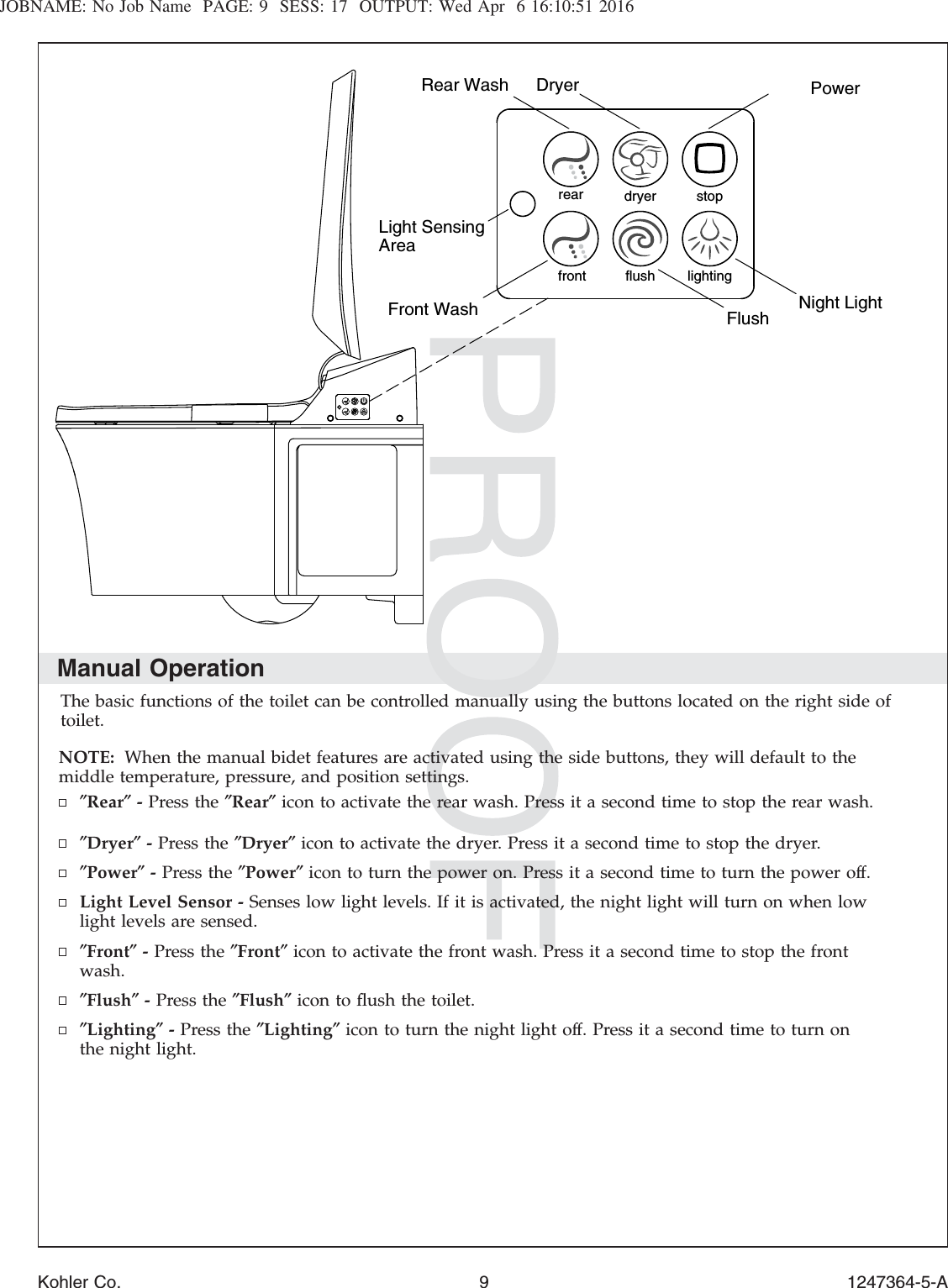 JOBNAME: No Job Name PAGE: 9 SESS: 17 OUTPUT: Wed Apr 6 16:10:51 2016Manual OperationThe basic functions of the toilet can be controlled manually using the buttons located on the right side oftoilet.NOTE: When the manual bidet features are activated using the side buttons, they will default to themiddle temperature, pressure, and position settings.″Rear″-Press the ″Rear″icon to activate the rear wash. Press it a second time to stop the rear wash.″Dryer″-Press the ″Dryer″icon to activate the dryer. Press it a second time to stop the dryer.″Power″-Press the ″Power″icon to turn the power on. Press it a second time to turn the power off.Light Level Sensor - Senses low light levels. If it is activated, the night light will turn on when lowlight levels are sensed.″Front″-Press the ″Front″icon to activate the front wash. Press it a second time to stop the frontwash.″Flush″-Press the ″Flush″icon to ﬂush the toilet.″Lighting″-Press the ″Lighting″icon to turn the night light off. Press it a second time to turn onthe night light.flush lightingfrontstopdryerrearLight Sensing AreaRear Wash  Dryer PowerNight Light Flush Front WashKohler Co. 9 1247364-5-A