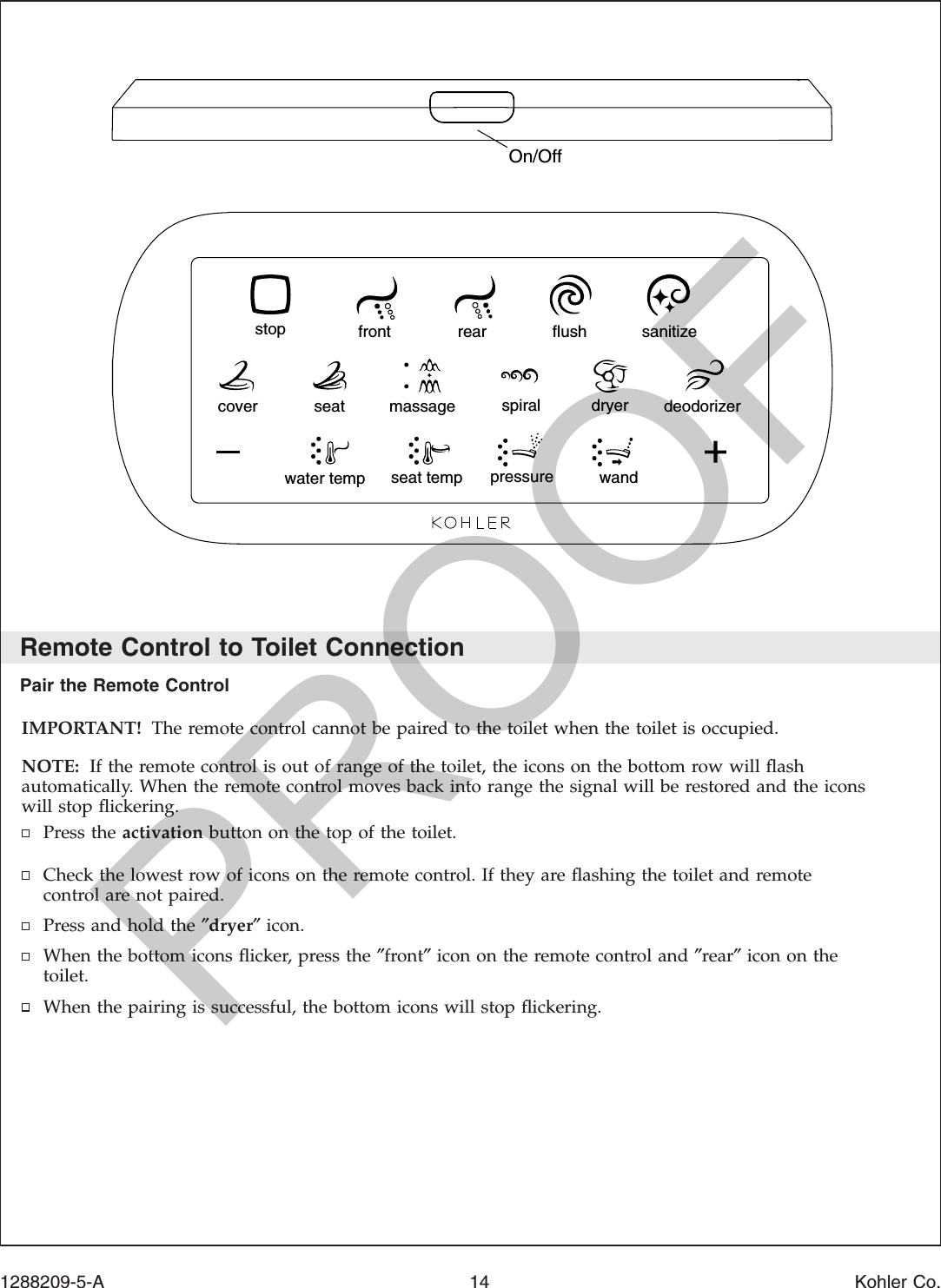 Remote Control to Toilet ConnectionPair the Remote ControlIMPORTANT! The remote control cannot be paired to the toilet when the toilet is occupied.NOTE: If the remote control is out of range of the toilet, the icons on the bottom row will ﬂashautomatically. When the remote control moves back into range the signal will be restored and the iconswill stop ﬂickering.Press the activation button on the top of the toilet.Check the lowest row of icons on the remote control. If they are ﬂashing the toilet and remotecontrol are not paired.Press and hold the ″dryer″icon.When the bottom icons ﬂicker, press the ″front″icon on the remote control and ″rear″icon on thetoilet.When the pairing is successful, the bottom icons will stop ﬂickering.stop rearfront flush sanitizecover seat massage spiral dryer deodorizerwater temp pressure wandseat tempOn/Off1288209-5-A 14 Kohler Co.PROOF