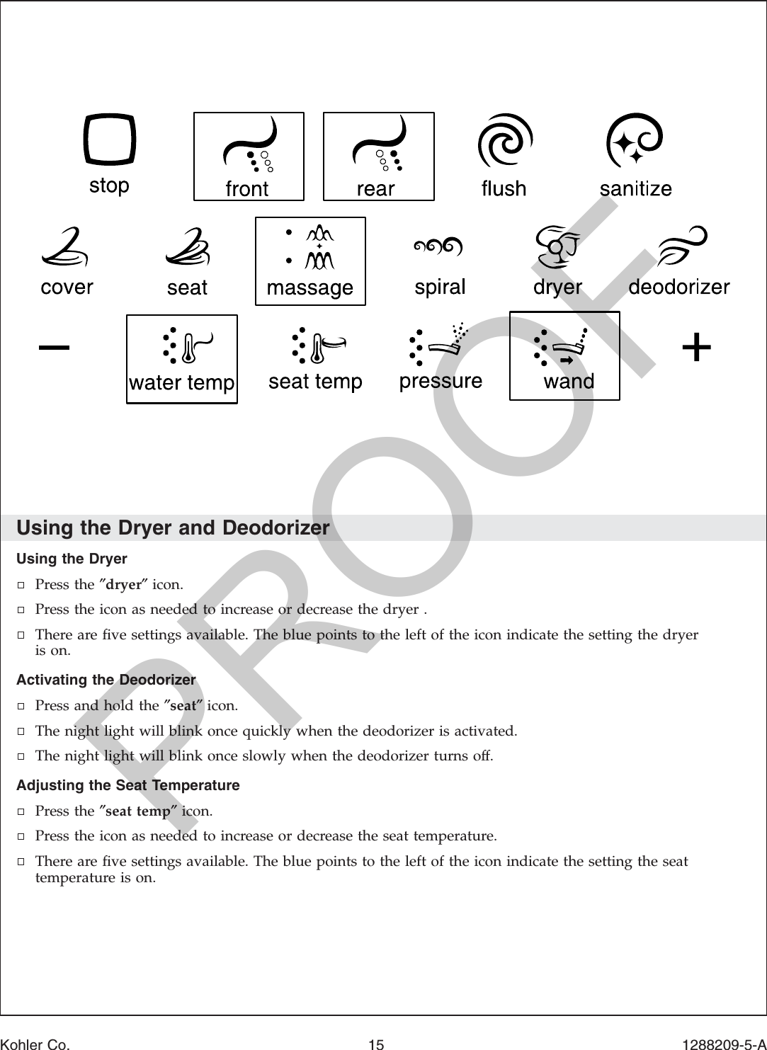 Using the Dryer and DeodorizerUsing the DryerPress the ″dryer″icon.Press the icon as needed to increase or decrease the dryer .There are ﬁve settings available. The blue points to the left of the icon indicate the setting the dryeris on.Activating the DeodorizerPress and hold the ″seat″icon.The night light will blink once quickly when the deodorizer is activated.The night light will blink once slowly when the deodorizer turns off.Adjusting the Seat TemperaturePress the ″seat temp″icon.Press the icon as needed to increase or decrease the seat temperature.There are ﬁve settings available. The blue points to the left of the icon indicate the setting the seattemperature is on.Kohler Co. 15 1288209-5-APROOF
