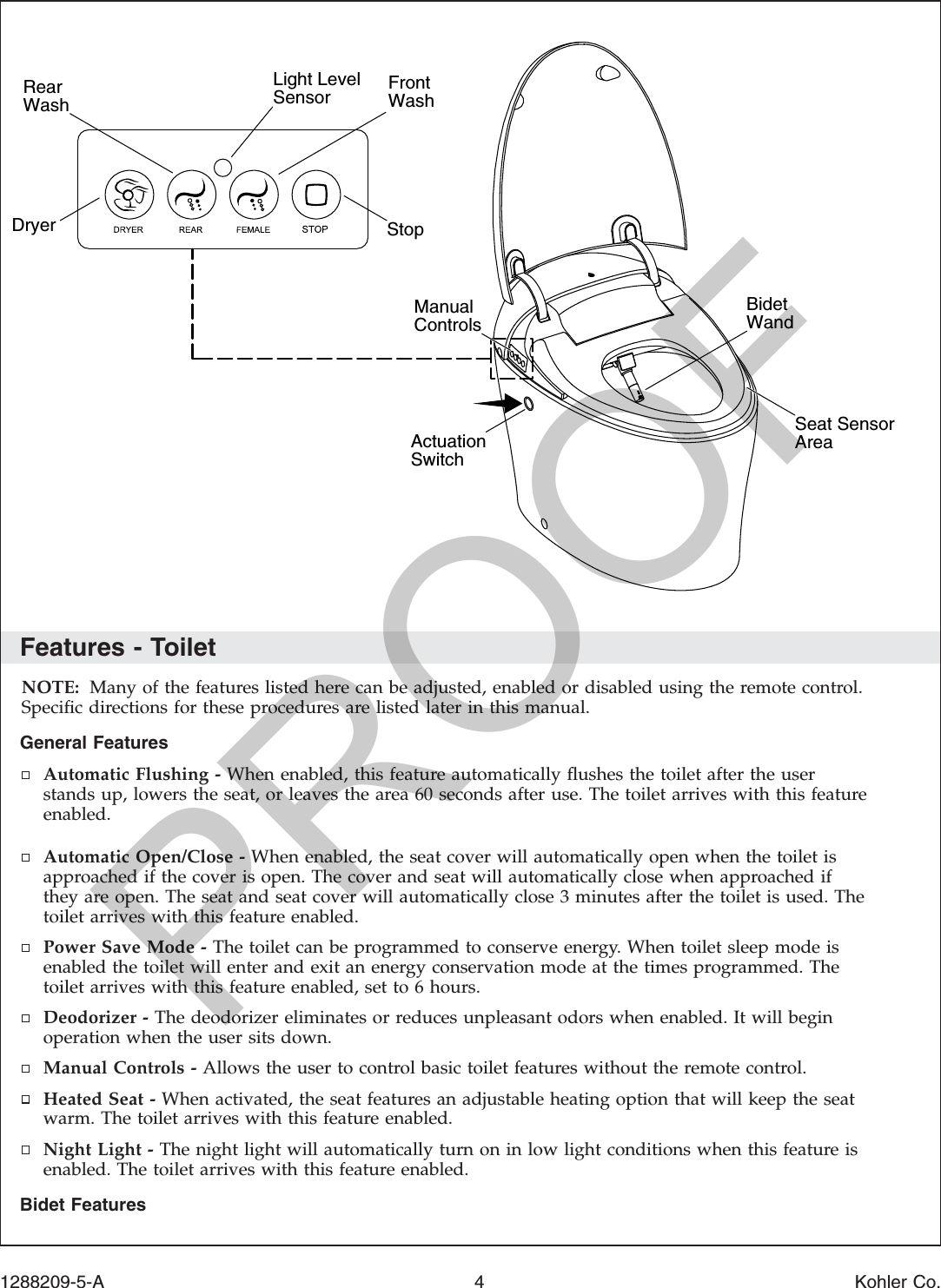 Features - ToiletNOTE: Many of the features listed here can be adjusted, enabled or disabled using the remote control.Speciﬁc directions for these procedures are listed later in this manual.General FeaturesAutomatic Flushing - When enabled, this feature automatically ﬂushes the toilet after the userstands up, lowers the seat, or leaves the area 60 seconds after use. The toilet arrives with this featureenabled.Automatic Open/Close - When enabled, the seat cover will automatically open when the toilet isapproached if the cover is open. The cover and seat will automatically close when approached ifthey are open. The seat and seat cover will automatically close 3 minutes after the toilet is used. Thetoilet arrives with this feature enabled.Power Save Mode - The toilet can be programmed to conserve energy. When toilet sleep mode isenabled the toilet will enter and exit an energy conservation mode at the times programmed. Thetoilet arrives with this feature enabled, set to 6 hours.Deodorizer - The deodorizer eliminates or reduces unpleasant odors when enabled. It will beginoperation when the user sits down.Manual Controls - Allows the user to control basic toilet features without the remote control.Heated Seat - When activated, the seat features an adjustable heating option that will keep the seatwarm. The toilet arrives with this feature enabled.Night Light - The night light will automatically turn on in low light conditions when this feature isenabled. The toilet arrives with this feature enabled.Bidet FeaturesStopFront WashRear WashDryerSeat Sensor AreaBidet WandManualControlsActuationSwitch Light Level Sensor1288209-5-A 4 Kohler Co.PROOF