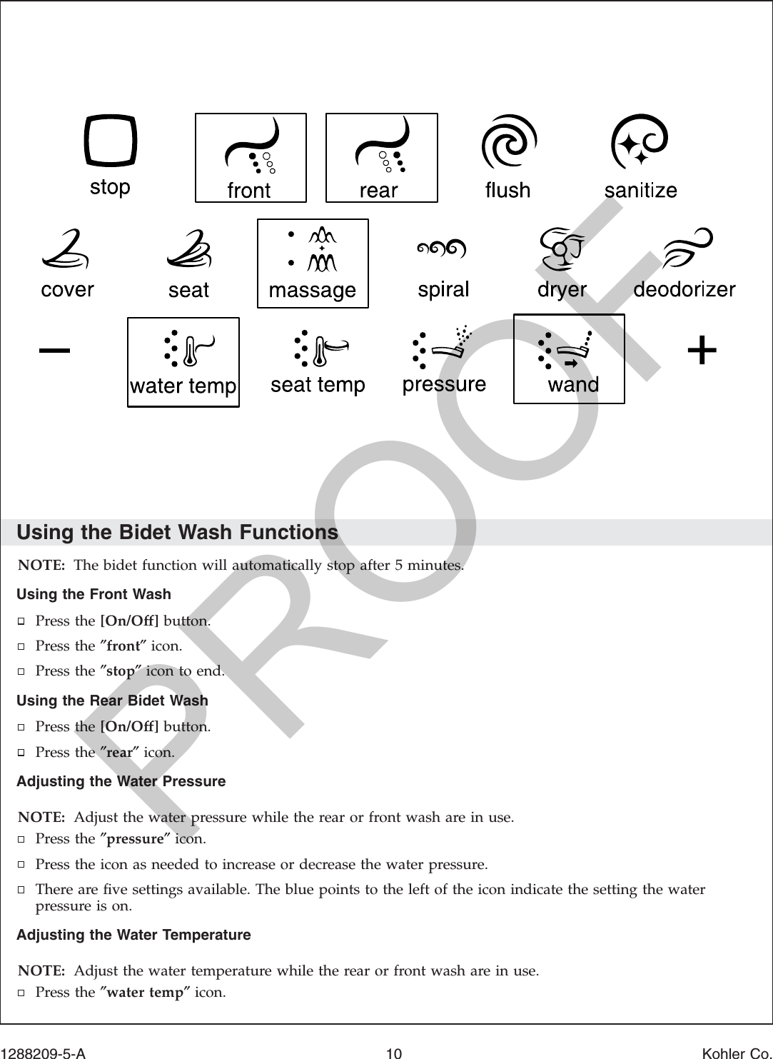 Using the Bidet Wash FunctionsNOTE: The bidet function will automatically stop after 5 minutes.Using the Front WashPress the [On/Off] button.Press the ″front″icon.Press the ″stop″icon to end.Using the Rear Bidet WashPress the [On/Off] button.Press the ″rear″icon.Adjusting the Water PressureNOTE: Adjust the water pressure while the rear or front wash are in use.Press the ″pressure″icon.Press the icon as needed to increase or decrease the water pressure.There are ﬁve settings available. The blue points to the left of the icon indicate the setting the waterpressure is on.Adjusting the Water TemperatureNOTE: Adjust the water temperature while the rear or front wash are in use.Press the ″water temp″icon.1288209-5-A 10 Kohler Co.PROOF