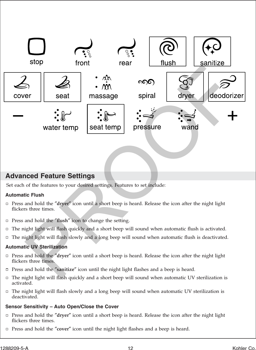 Advanced Feature SettingsSet each of the features to your desired settings. Features to set include:Automatic FlushPress and hold the ″dryer″icon until a short beep is heard. Release the icon after the night lightﬂickers three times.Press and hold the ″ﬂush″icon to change the setting.The night light will ﬂash quickly and a short beep will sound when automatic ﬂush is activated.The night light will ﬂash slowly and a long beep will sound when automatic ﬂush is deactivated.Automatic UV SterilizationPress and hold the ″dryer″icon until a short beep is heard. Release the icon after the night lightﬂickers three times.Press and hold the ″sanitize″icon until the night light ﬂashes and a beep is heard.The night light will ﬂash quickly and a short beep will sound when automatic UV sterilization isactivated.The night light will ﬂash slowly and a long beep will sound when automatic UV sterilization isdeactivated.Sensor Sensitivity – Auto Open/Close the CoverPress and hold the ″dryer″icon until a short beep is heard. Release the icon after the night lightﬂickers three times.Press and hold the ″cover″icon until the night light ﬂashes and a beep is heard.1288209-5-A 12 Kohler Co.PROOF