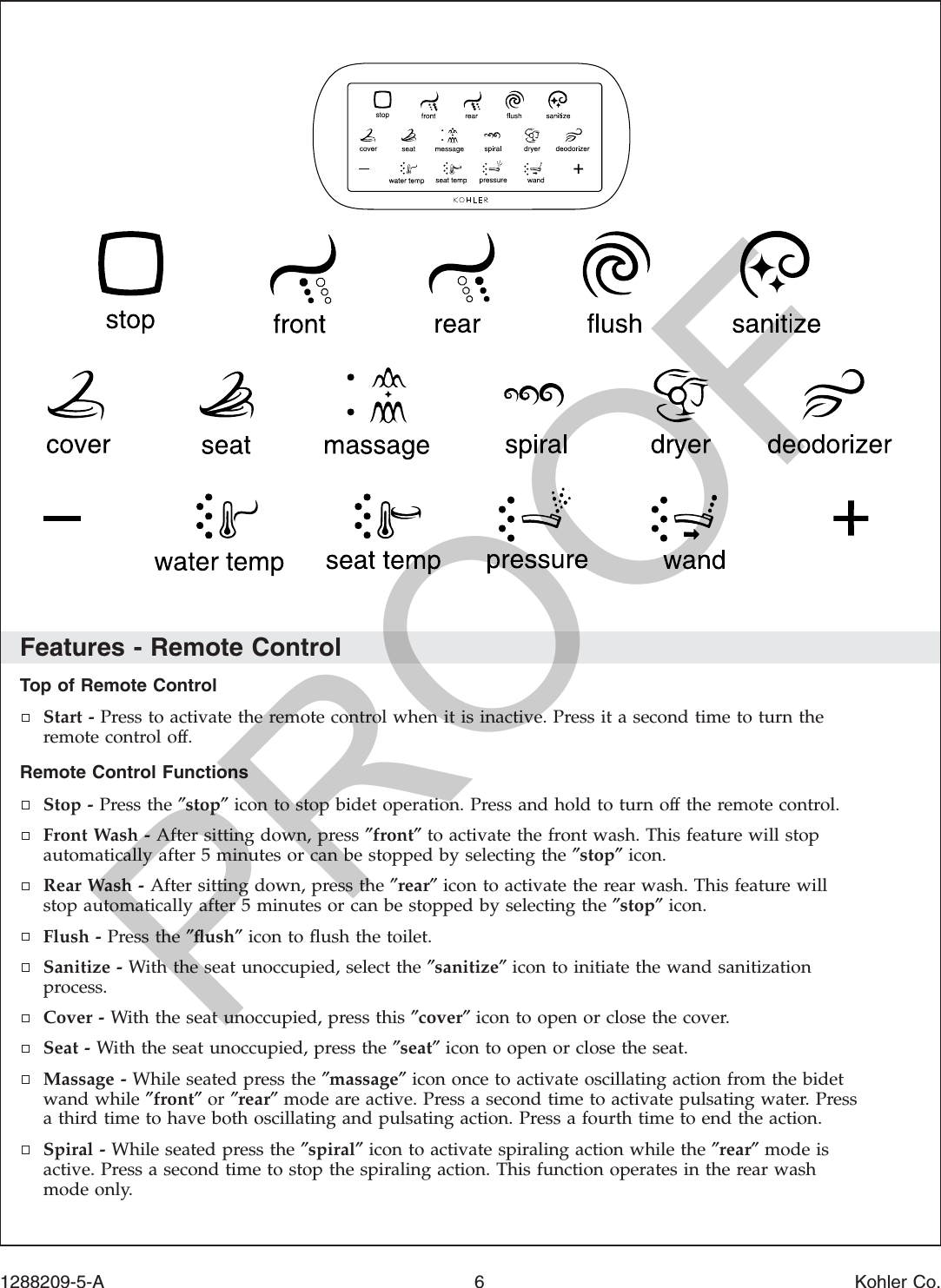Features - Remote ControlTop of Remote ControlStart - Press to activate the remote control when it is inactive. Press it a second time to turn theremote control off.Remote Control FunctionsStop - Press the ″stop″icon to stop bidet operation. Press and hold to turn off the remote control.Front Wash - After sitting down, press ″front″to activate the front wash. This feature will stopautomatically after 5 minutes or can be stopped by selecting the ″stop″icon.Rear Wash - After sitting down, press the ″rear″icon to activate the rear wash. This feature willstop automatically after 5 minutes or can be stopped by selecting the ″stop″icon.Flush - Press the ″ﬂush″icon to ﬂush the toilet.Sanitize - With the seat unoccupied, select the ″sanitize″icon to initiate the wand sanitizationprocess.Cover - With the seat unoccupied, press this ″cover″icon to open or close the cover.Seat - With the seat unoccupied, press the ″seat″icon to open or close the seat.Massage - While seated press the ″massage″icon once to activate oscillating action from the bidetwand while ″front″or ″rear″mode are active. Press a second time to activate pulsating water. Pressa third time to have both oscillating and pulsating action. Press a fourth time to end the action.Spiral - While seated press the ″spiral″icon to activate spiraling action while the ″rear″mode isactive. Press a second time to stop the spiraling action. This function operates in the rear washmode only.1288209-5-A 6 Kohler Co.PROOF