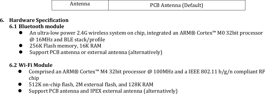  Antenna PCB Antenna (Default)  6. Hardware Specification 6.1 Bluetooth module  An ultra-low power 2.4G wireless system on chip, integrated an ARM® Cortex™ M0 32bit processor @ 16MHz and BLE stack/profile  256K Flash memory, 16K RAM   Support PCB antenna or external antenna (alternatively)  6.2 Wi-Fi Module  Comprised an ARM® Cortex™ M4 32bit processor @ 100MHz and a IEEE 802.11 b/g/n compliant RF chip  512K on-chip flash, 2M external flash, and 128K RAM  Support PCB antenna and IPEX external antenna (alternatively)    