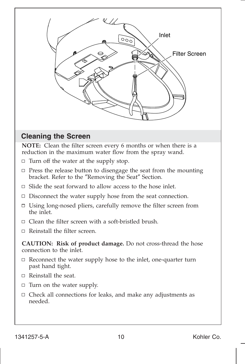 Cleaning the ScreenNOTE: Clean the ﬁlter screen every 6 months or when there is areduction in the maximum water ﬂow from the spray wand.Turn off the water at the supply stop.Press the release button to disengage the seat from the mountingbracket. Refer to the ″Removing the Seat″Section.Slide the seat forward to allow access to the hose inlet.Disconnect the water supply hose from the seat connection.Using long-nosed pliers, carefully remove the ﬁlter screen fromthe inlet.Clean the ﬁlter screen with a soft-bristled brush.Reinstall the ﬁlter screen.CAUTION: Risk of product damage. Do not cross-thread the hoseconnection to the inlet.Reconnect the water supply hose to the inlet, one-quarter turnpast hand tight.Reinstall the seat.Turn on the water supply.Check all connections for leaks, and make any adjustments asneeded.Filter ScreenInlet1341257-5-A 10 Kohler Co.