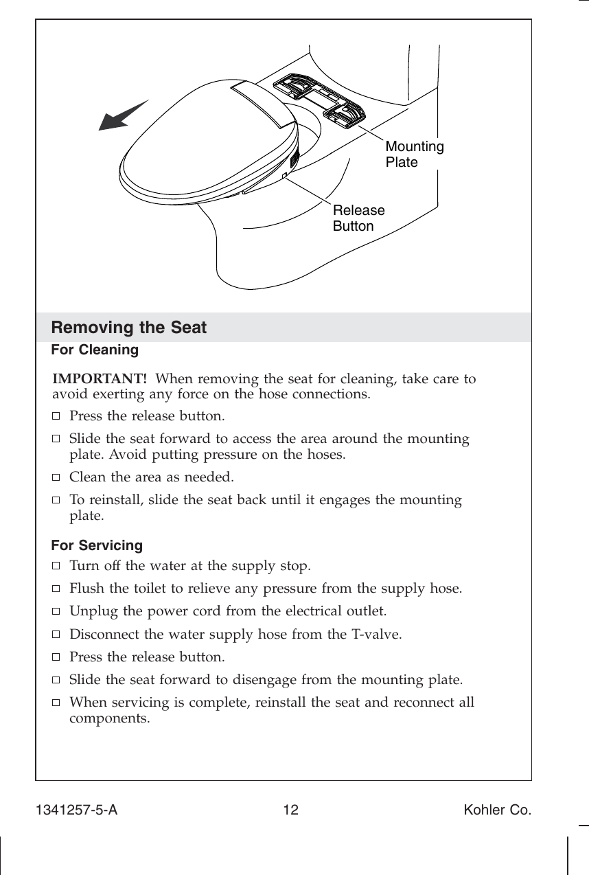 Removing the SeatFor CleaningIMPORTANT! When removing the seat for cleaning, take care toavoid exerting any force on the hose connections.Press the release button.Slide the seat forward to access the area around the mountingplate. Avoid putting pressure on the hoses.Clean the area as needed.To reinstall, slide the seat back until it engages the mountingplate.For ServicingTurn off the water at the supply stop.Flush the toilet to relieve any pressure from the supply hose.Unplug the power cord from the electrical outlet.Disconnect the water supply hose from the T-valve.Press the release button.Slide the seat forward to disengage from the mounting plate.When servicing is complete, reinstall the seat and reconnect allcomponents.ReleaseButtonMountingPlate1341257-5-A 12 Kohler Co.