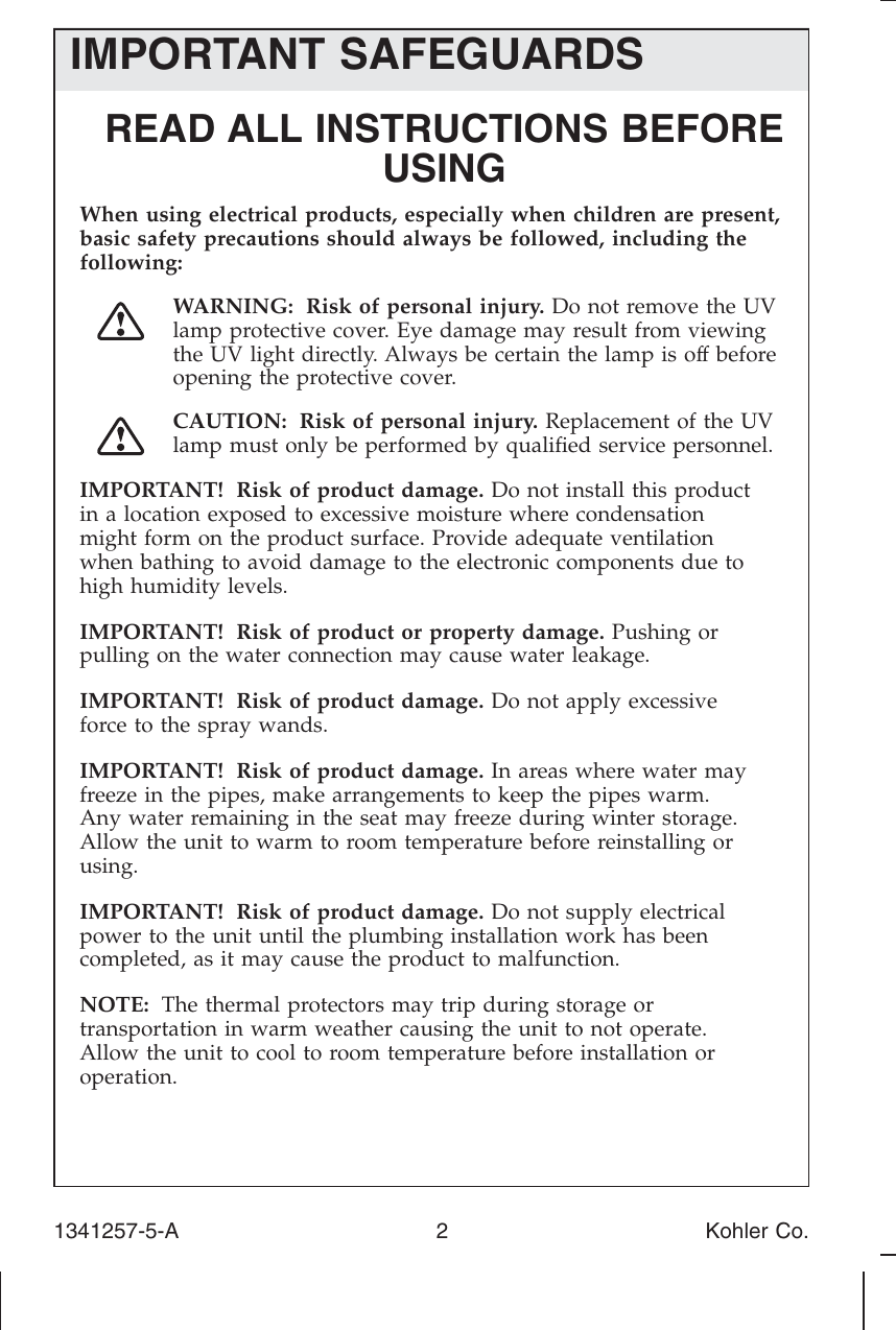 IMPORTANT SAFEGUARDSREAD ALL INSTRUCTIONS BEFOREUSINGWhen using electrical products, especially when children are present,basic safety precautions should always be followed, including thefollowing:WARNING: Risk of personal injury. Do not remove the UVlamp protective cover. Eye damage may result from viewingthe UV light directly. Always be certain the lamp is off beforeopening the protective cover.CAUTION: Risk of personal injury. Replacement of the UVlamp must only be performed by qualiﬁed service personnel.IMPORTANT! Risk of product damage. Do not install this productin a location exposed to excessive moisture where condensationmight form on the product surface. Provide adequate ventilationwhen bathing to avoid damage to the electronic components due tohigh humidity levels.IMPORTANT! Risk of product or property damage. Pushing orpulling on the water connection may cause water leakage.IMPORTANT! Risk of product damage. Do not apply excessiveforce to the spray wands.IMPORTANT! Risk of product damage. In areas where water mayfreeze in the pipes, make arrangements to keep the pipes warm.Any water remaining in the seat may freeze during winter storage.Allow the unit to warm to room temperature before reinstalling orusing.IMPORTANT! Risk of product damage. Do not supply electricalpower to the unit until the plumbing installation work has beencompleted, as it may cause the product to malfunction.NOTE: The thermal protectors may trip during storage ortransportation in warm weather causing the unit to not operate.Allow the unit to cool to room temperature before installation oroperation.1341257-5-A 2 Kohler Co.