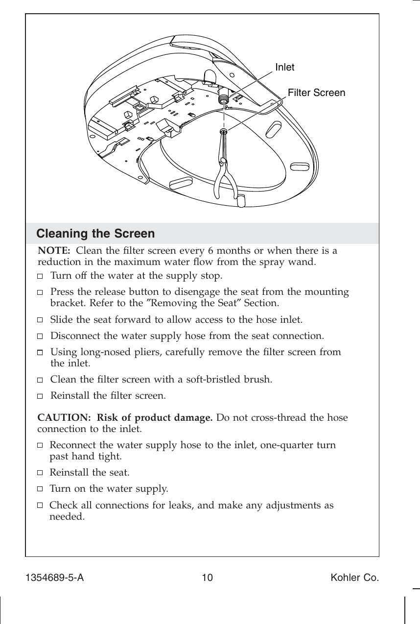 Cleaning the ScreenNOTE: Clean the ﬁlter screen every 6 months or when there is areduction in the maximum water ﬂow from the spray wand.Turn off the water at the supply stop.Press the release button to disengage the seat from the mountingbracket. Refer to the ″Removing the Seat″Section.Slide the seat forward to allow access to the hose inlet.Disconnect the water supply hose from the seat connection.Using long-nosed pliers, carefully remove the ﬁlter screen fromthe inlet.Clean the ﬁlter screen with a soft-bristled brush.Reinstall the ﬁlter screen.CAUTION: Risk of product damage. Do not cross-thread the hoseconnection to the inlet.Reconnect the water supply hose to the inlet, one-quarter turnpast hand tight.Reinstall the seat.Turn on the water supply.Check all connections for leaks, and make any adjustments asneeded.Filter ScreenInlet1354689-5-A 10 Kohler Co.