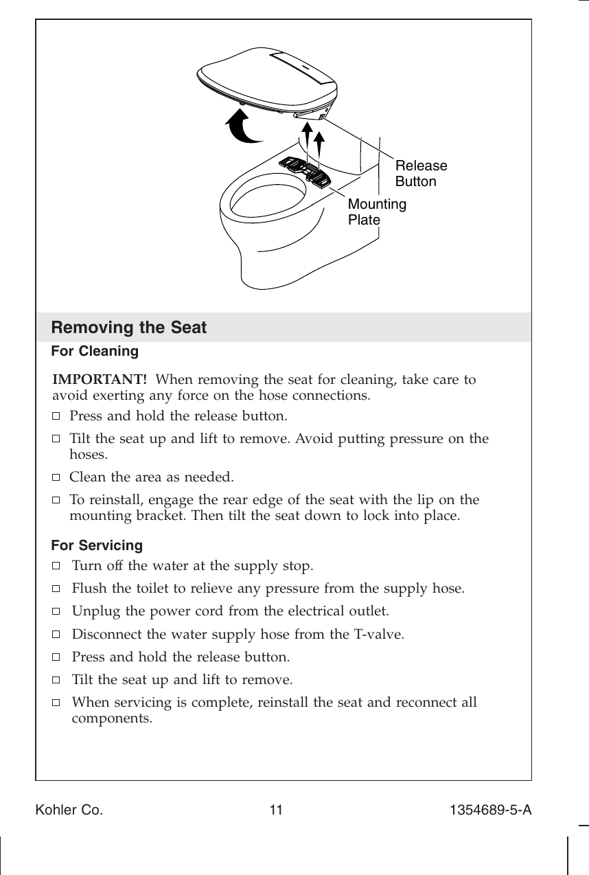 Removing the SeatFor CleaningIMPORTANT! When removing the seat for cleaning, take care toavoid exerting any force on the hose connections.Press and hold the release button.Tilt the seat up and lift to remove. Avoid putting pressure on thehoses.Clean the area as needed.To reinstall, engage the rear edge of the seat with the lip on themounting bracket. Then tilt the seat down to lock into place.For ServicingTurn off the water at the supply stop.Flush the toilet to relieve any pressure from the supply hose.Unplug the power cord from the electrical outlet.Disconnect the water supply hose from the T-valve.Press and hold the release button.Tilt the seat up and lift to remove.When servicing is complete, reinstall the seat and reconnect allcomponents.ReleaseButtonMountingPlateKohler Co. 11 1354689-5-A