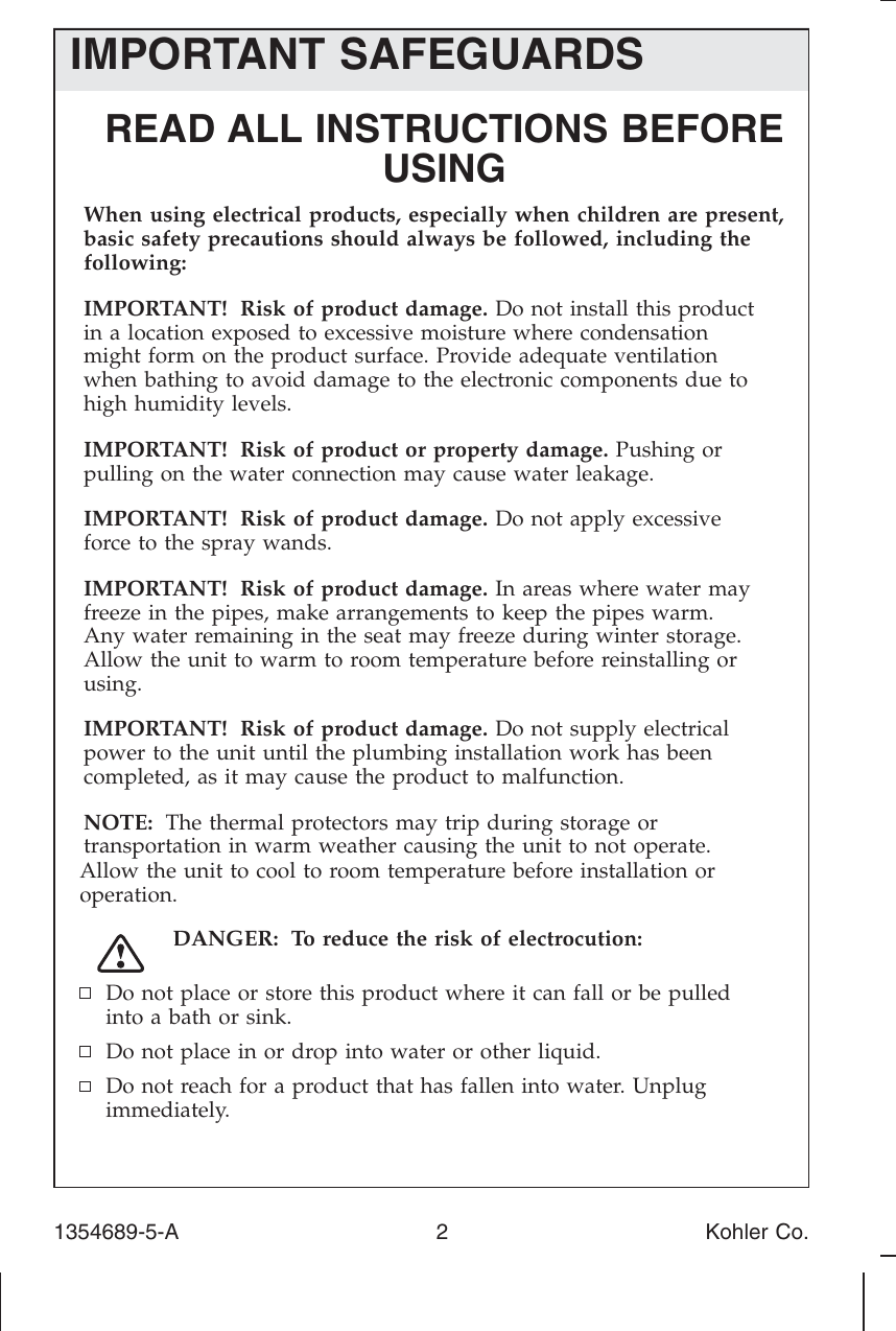IMPORTANT SAFEGUARDSREAD ALL INSTRUCTIONS BEFOREUSINGWhen using electrical products, especially when children are present, basic safety precautions should always be followed, including the following:IMPORTANT! Risk of product damage. Do not install this product in a location exposed to excessive moisture where condensation might form on the product surface. Provide adequate ventilation when bathing to avoid damage to the electronic components due to high humidity levels.IMPORTANT! Risk of product or property damage. Pushing or pulling on the water connection may cause water leakage.IMPORTANT! Risk of product damage. Do not apply excessive force to the spray wands.IMPORTANT! Risk of product damage. In areas where water may freeze in the pipes, make arrangements to keep the pipes warm.Any water remaining in the seat may freeze during winter storage. Allow the unit to warm to room temperature before reinstalling or using.IMPORTANT! Risk of product damage. Do not supply electrical power to the unit until the plumbing installation work has been completed, as it may cause the product to malfunction.NOTE: The thermal protectors may trip during storage or transportation in warm weather causing the unit to not operate.Allow the unit to cool to room temperature before installation oroperation.DANGER: To reduce the risk of electrocution:Do not place or store this product where it can fall or be pulledinto a bath or sink.Do not place in or drop into water or other liquid.Do not reach for a product that has fallen into water. Unplugimmediately.1354689-5-A 2 Kohler Co.