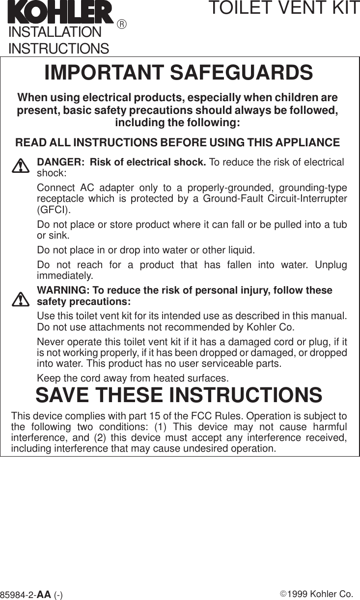 85984-2-AA (-) E1999 Kohler Co.IMPORTANT SAFEGUARDSWhen using electrical products, especially when children arepresent, basic safety precautions should always be followed,including the following:READ ALL INSTRUCTIONS BEFORE USING THIS APPLIANCEDANGER: Risk of electrical shock. To reduce the risk of electricalshock:Connect AC adapter only to a properly-grounded, grounding-typereceptacle which is protected by a Ground-Fault Circuit-Interrupter(GFCI).Do not place or store product where it can fall or be pulled into a tubor sink.Do not place in or drop into water or other liquid.Do not reach for a product that has fallen into water. Unplugimmediately.WARNING: To reduce the risk of personal injury, follow thesesafety precautions:Use this toilet vent kit for its intended use as described in this manual.Do not use attachments not recommended by Kohler Co.Never operate this toilet vent kit if it has a damaged cord or plug, if itis not working properly, if it has been dropped or damaged, or droppedinto water. This product has no user serviceable parts.Keep the cord away from heated surfaces.SAVE THESE INSTRUCTIONSThis device complies with part 15 of the FCC Rules. Operation is subject tothe following two conditions: (1) This device may not cause harmfulinterference, and (2) this device must accept any interference received,including interference that may cause undesired operation.TOILET VENT KITRINSTALLATIONINSTRUCTIONS