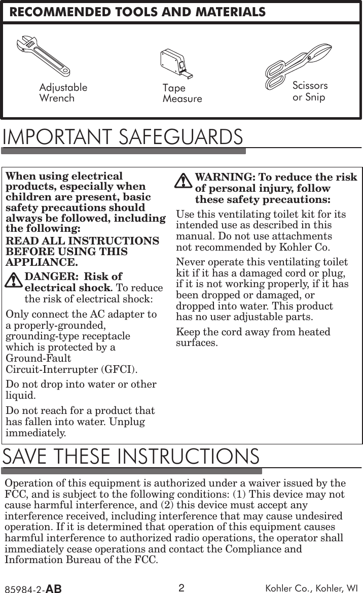 85984Ć2ĆAB Kohler  Co.,  Kohler,  WI2RECOMMENDED  TOOLS  AND  MATERIALSAdjustableWrench TapeMeasureScissorsor  SnipIMPORTANT  SAFEGUARDSWhen  using  electricalproducts,  especially  whenchildren  are  present,  basicsafety  precautions  shouldalways  be  followed,  includingthe  following:READ  ALL  INSTRUCTIONSBEFORE  USING  THISAPPLIANCE.DANGER:ĄRisk  ofelectrical  shock.  To  reducethe  risk  of  electrical  shock:Only  connect  the  AC  adapter  toa  properlyĆgrounded,groundingĆtype  receptaclewhich  is  protected  by  aGroundĆFaultCircuitĆInterrupter  (GFCI).Do  not  drop  into  water  or  otherliquid.Do  not  reach  for  a  product  thathas  fallen  into  water.  Unplugimmediately.WARNING: To  reduce  the  riskof  personal  injury,  followthese  safety  precautions:Use  this  ventilating  toilet  kit  for  itsintended  use  as  described  in  thismanual.  Do  not  use  attachmentsnot  recommended  by  Kohler  Co.Never  operate  this  ventilating  toiletkit  if  it  has  a  damaged  cord  or  plug,if  it  is  not  working  properly,  if  it  hasbeen  dropped  or  damaged,  ordropped  into  water.  This  producthas  no  user  adjustable  parts.Keep  the  cord  away  from  heatedsurfaces.SAVE  THESE  INSTRUCTIONSOperation  of  this  equipment  is  authorized  under  a  waiver  issued  by  theFCC,  and  is  subject  to  the  following  conditions:  (1)  This  device  may  notcause  harmful  interference,  and  (2)  this  device  must  accept  anyinterference  received,  including  interference  that  may  cause  undesiredoperation.  If  it  is  determined  that  operation  of  this  equipment  causesharmful  interference  to  authorized  radio  operations,  the  operator  shallimmediately  cease  operations  and  contact  the  Compliance  andInformation  Bureau  of  the  FCC.
