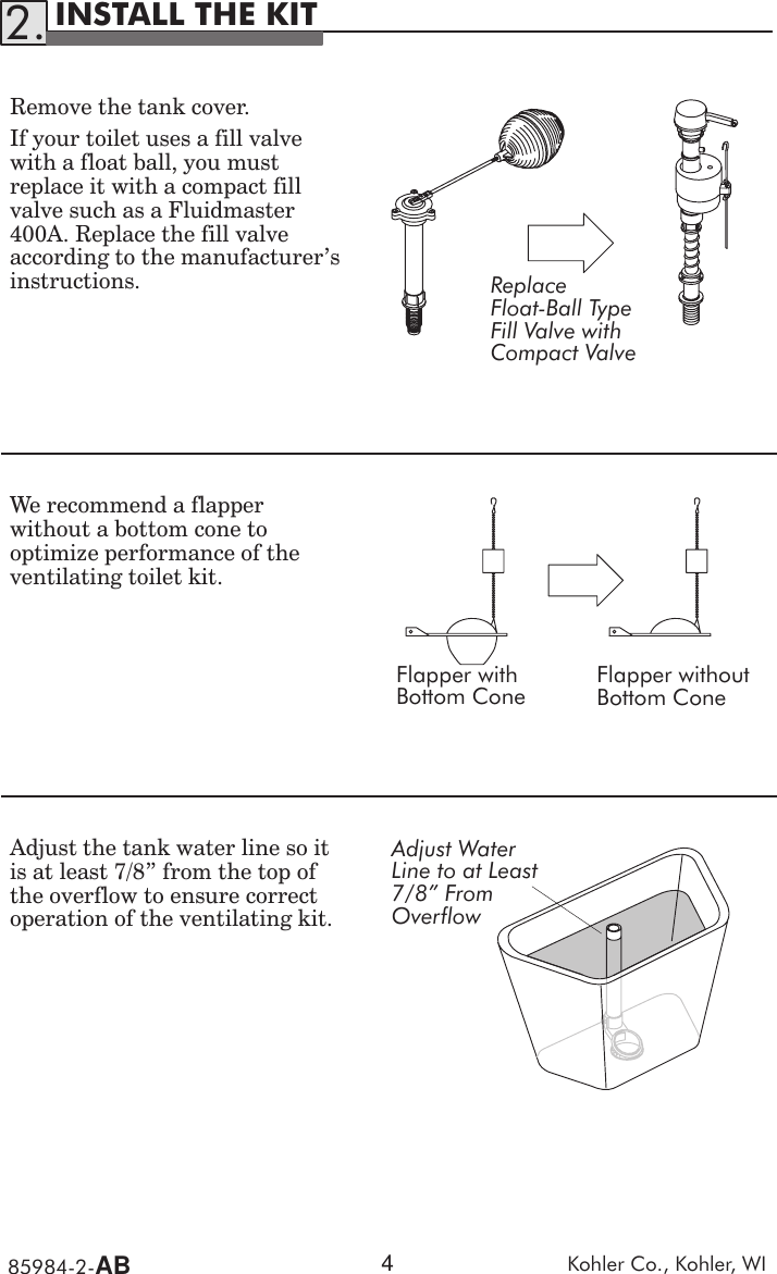 85984Ć2ĆAB Kohler  Co.,  Kohler,  WI4INSTALL  THE  KIT2.Remove  the  tank  cover .If  your  toilet  uses  a  fill  valvewith  a  float  ball,  you  mustreplace  it  with  a  compact  fillvalve  such  as  a  Fluidmaster400A.  Replace  the  fill  valveaccording  to  the  manufacturer&apos;sinstructions. ReplaceFloatĆBall  TypeFill  Valve  withCompact  ValveWe  recommend  a  flapperwithout  a  bottom  cone  tooptimize  performance  of  theventilating  toilet  kit.Flapper  withBottom  ConeFlapper  withoutBottom  ConeAdjust  the  tank  water  line  so  itis  at  least  7/8&quot;  from  the  top  ofthe  overflow  to  ensure  correctoperation  of  the  ventilating  kit.Adjust  WaterLine  to  at  Least7/8&quot;  FromOverflow