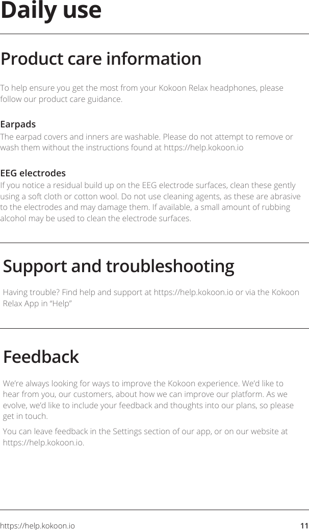 https://help.kokoon.io 11Daily useSupport and troubleshootingFeedbackHaving trouble? Find help and support at https://help.kokoon.io or via the Kokoon Relax App in “Help”We’re always looking for ways to improve the Kokoon experience. We’d like to hear from you, our customers, about how we can improve our platform. As we evolve, we’d like to include your feedback and thoughts into our plans, so please get in touch.You can leave feedback in the Settings section of our app, or on our website at https://help.kokoon.io.To help ensure you get the most from your Kokoon Relax headphones, please follow our product care guidance. EarpadsThe earpad covers and inners are washable. Please do not attempt to remove or wash them without the instructions found at https://help.kokoon.ioEEG electrodesIf you notice a residual build up on the EEG electrode surfaces, clean these gently using a soft cloth or cotton wool. Do not use cleaning agents, as these are abrasive to the electrodes and may damage them. If available, a small amount of rubbing alcohol may be used to clean the electrode surfaces.Product care information
