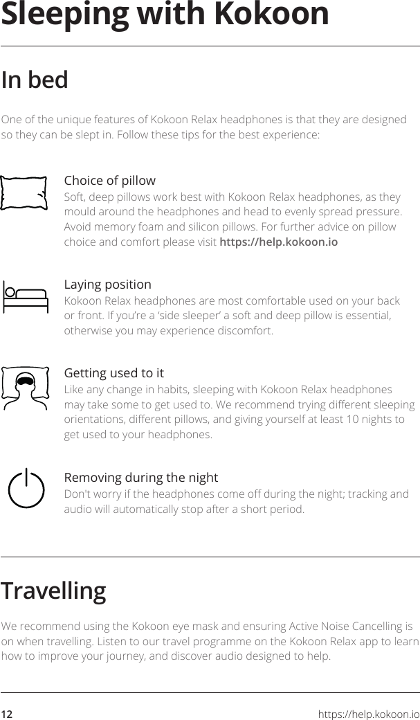https://help.kokoon.io12Sleeping with KokoonIn bedChoice of pillow Soft, deep pillows work best with Kokoon Relax headphones, as they mould around the headphones and head to evenly spread pressure. Avoid memory foam and silicon pillows. For further advice on pillow choice and comfort please visit https://help.kokoon.ioLaying positionKokoon Relax headphones are most comfortable used on your back or front. If you’re a ‘side sleeper’ a soft and deep pillow is essential, otherwise you may experience discomfort.Getting used to itLike any change in habits, sleeping with Kokoon Relax headphones may take some to get used to. We recommend trying dierent sleeping orientations, dierent pillows, and giving yourself at least 10 nights to get used to your headphones.Removing during the nightDon&apos;t worry if the headphones come o during the night; tracking and audio will automatically stop after a short period.One of the unique features of Kokoon Relax headphones is that they are designed so they can be slept in. Follow these tips for the best experience:TravellingWe recommend using the Kokoon eye mask and ensuring Active Noise Cancelling is on when travelling. Listen to our travel programme on the Kokoon Relax app to learn how to improve your journey, and discover audio designed to help.