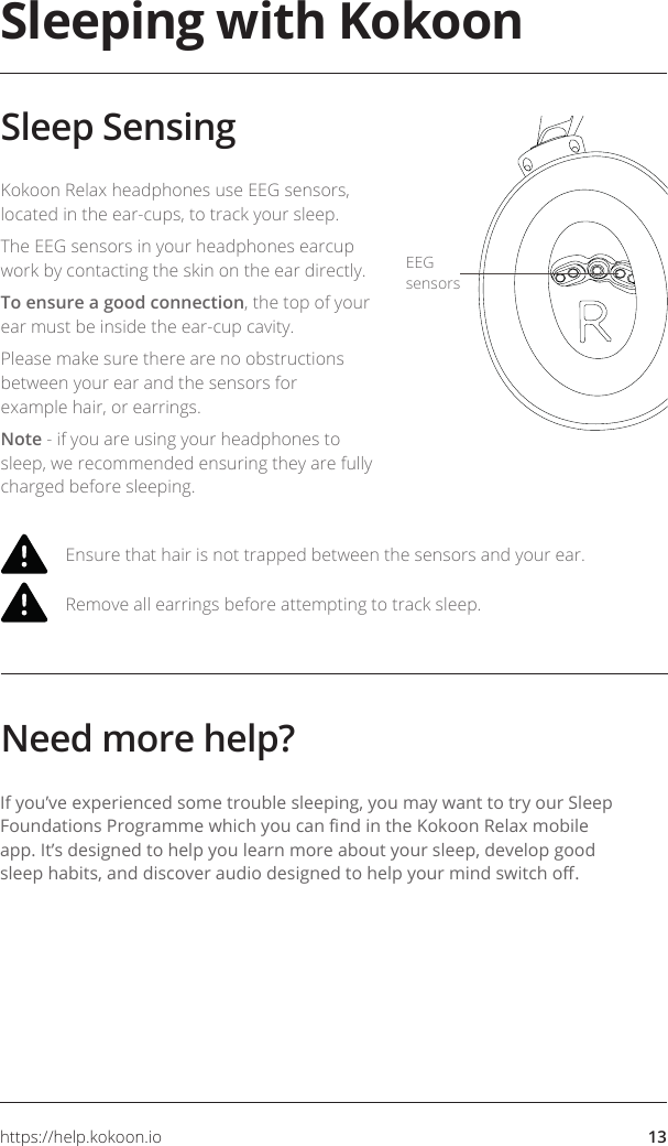 https://help.kokoon.io 13Ensure that hair is not trapped between the sensors and your ear.Remove all earrings before attempting to track sleep.Kokoon Relax headphones use EEG sensors, located in the ear-cups, to track your sleep.The EEG sensors in your headphones earcup work by contacting the skin on the ear directly.To ensure a good connection, the top of your ear must be inside the ear-cup cavity. Please make sure there are no obstructions between your ear and the sensors for example hair, or earrings.Note - if you are using your headphones to sleep, we recommended ensuring they are fully charged before sleeping.Sleeping with KokoonSleep SensingNeed more help?If you’ve experienced some trouble sleeping, you may want to try our Sleep Foundations Programme which you can nd in the Kokoon Relax mobile app. It’s designed to help you learn more about your sleep, develop good sleep habits, and discover audio designed to help your mind switch o.EEG sensors