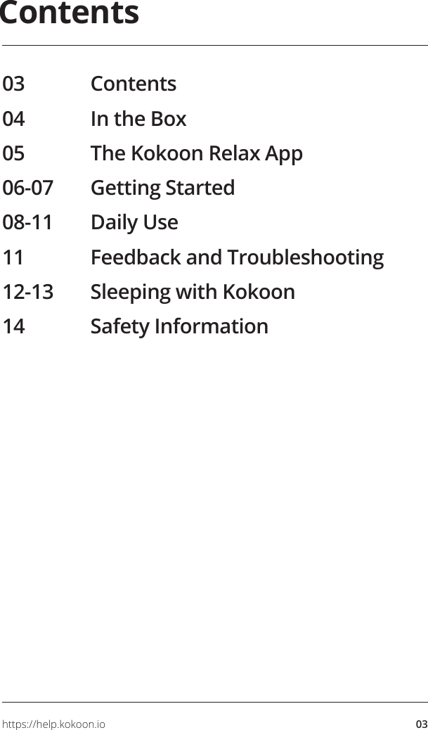 03https://help.kokoon.ioContents03 Contents04  In the Box05  The Kokoon Relax App06-07  Getting Started08-11  Daily Use11  Feedback and Troubleshooting12-13  Sleeping with Kokoon14  Safety InformationYour place to pause