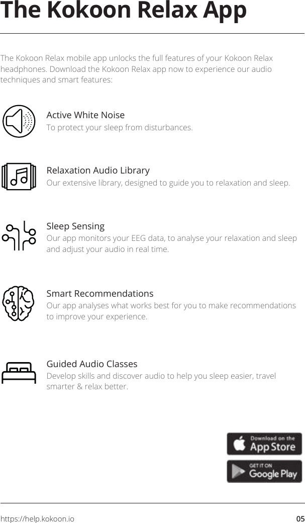 05https://help.kokoon.ioThe Kokoon Relax AppThe Kokoon Relax mobile app unlocks the full features of your Kokoon Relax headphones. Download the Kokoon Relax app now to experience our audio techniques and smart features:Active White NoiseTo protect your sleep from disturbances.Relaxation Audio LibraryOur extensive library, designed to guide you to relaxation and sleep. Sleep SensingOur app monitors your EEG data, to analyse your relaxation and sleep and adjust your audio in real time. Smart RecommendationsOur app analyses what works best for you to make recommendations to improve your experience. Guided Audio ClassesDevelop skills and discover audio to help you sleep easier, travel smarter &amp; relax better.