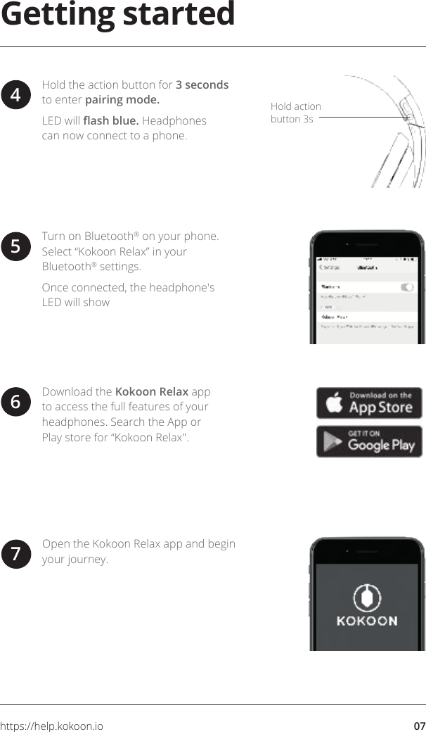 07https://help.kokoon.ioGetting startedDownload the Kokoon Relax app to access the full features of your headphones. Search the App or Play store for “Kokoon Relax&quot;.6Turn on Bluetooth® on your phone. Select “Kokoon Relax” in your Bluetooth® settings. Once connected, the headphone&apos;s LED will show 5Open the Kokoon Relax app and begin your journey.7Hold action button 3sHold the action button for 3 seconds to enter pairing mode.LED will ash blue. Headphones can now connect to a phone.4