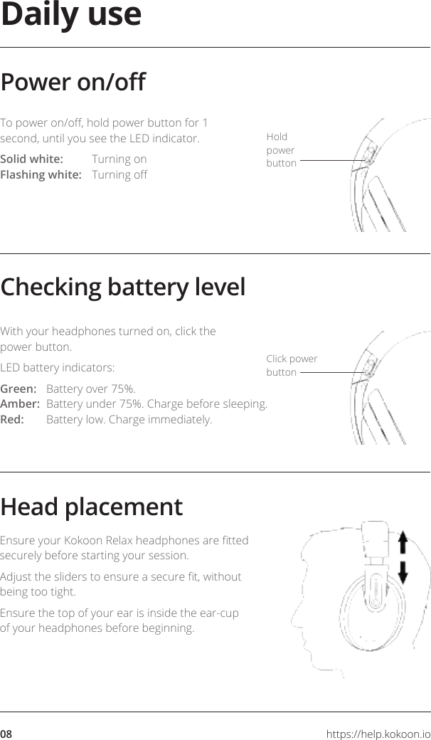 08 https://help.kokoon.ioDaily useChecking battery levelPower on/oTo power on/o, hold power button for 1 second, until you see the LED indicator.Solid white:  Turning on Flashing white:  Turning oWith your headphones turned on, click the power button. LED battery indicators:Green:  Battery over 75%. Amber:  Battery under 75%. Charge before sleeping. Red:  Battery low. Charge immediately.Hold power buttonClick power buttonHead placementEnsure your Kokoon Relax headphones are tted securely before starting your session.Adjust the sliders to ensure a secure t, without being too tight.Ensure the top of your ear is inside the ear-cup of your headphones before beginning.