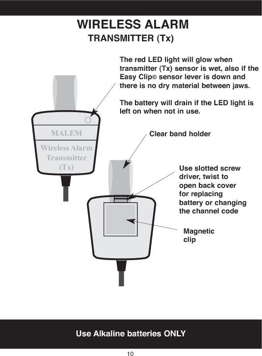 MALEMWireless AlarmTransmitter(Tx)Use Alkaline batteries ONLYWIRELESS ALARMTRANSMITTER (Tx)TheredLEDlightwill glowwhentransmitter (Tx) sensor is wet,also if theEasy Clip©sensor lever is downandthere is no dry material between jaws.Thebattery will drain if theLEDlightisleft on when not in use.10Clear bandholderUse slottedscrewdriver,twist toopen backcoverfor replacingbattery or changingthechannel codeMagneticclip