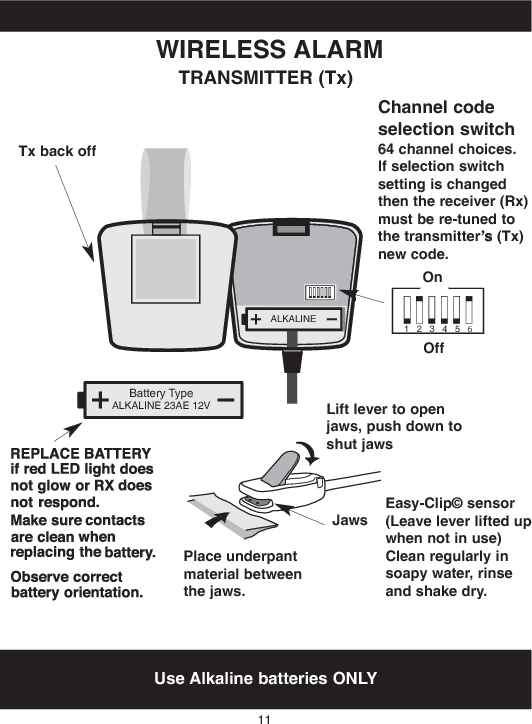 ALKALINEBattery TypeALKALINE 23AE 12V123456Use Alkaline batteries ONLYWIRELESS ALARMTRANSMITTER (Tx)11Channel codeselection switch64 channel choices.If selection switchsetting is changedthen the receiver (Rx)must be re-tunedtothe transmitter (Tx)newcode.OnOffLift lever to openjaws,pushdowntoshutjawsPlace underpantmaterial betweenthejaws.JawsEasy-Clip© sensor(Leave lever liftedupwhen not in use)Clean regularly insoapy water,rinseandshakedry.Tx backoff