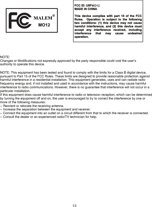 NOTE: Changes or Modifications not expressly approved by the party responsible could void the user’s authority to operate this device. NOTE: This equipment has been tested and found to comply with the limits for a Class B digital device, pursuant to Part 15 of the FCC Rules. These limits are designed to provide reasonable protection against harmful interference in a residential installation. This equipment generates, uses and can radiate radio frequency energy and, if not installed and used in accordance with the instructions, may cause harmful interference to radio communications. However, there is no guarantee that interference will not occur in a particular installation. If this equipment does cause harmful interference to radio or television reception, which can be determined by turning the equipment off and on, the user is encouraged to try to correct the interference by one or more of the following measures: -- Reorient or relocate the receiving antenna. -- Increase the separation between the equipment and receiver. -- Connect the equipment into an outlet on a circuit different from that to which the receiver is connected. -- Consult the dealer or an experienced radio/TV technician for help. MO1213