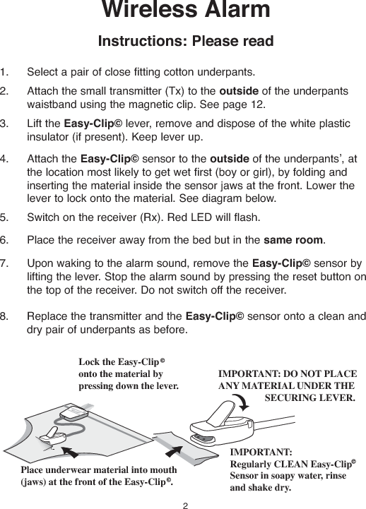 Wireless AlarmInstructions:Please read1. Select a pair of close fitting cotton underpants.2. Attach the small transmitter (Tx) to the outside of the underpantswaistband using the magnetic clip. See page 12.3. Lift the Easy-Clip©lever, remove and dispose of the white plasticinsulator (if present). Keep lever up.4. Attach the Easy-Clip©sensor to the outside of the underpants , atthe location most likely to get wet first (boy or girl), by folding andinserting the material inside the sensor jaws at the front. Lower thelever to lock onto the material. See diagram below.5. Switch on the receiver (Rx). Red LED will flash.6. Place the receiver away from the bed but in the same room.7. Upon waking to the alarm sound, remove the Easy-Clip©sensor bylifting the lever. Stop the alarm sound by pressing the reset button onthe top of the receiver. Do not switch off the receiver.8. Replace the transmitter and the Easy-Clip©sensor onto a clean anddry pair of underpants as before.Lock the Easy-Cliponto the material bypressing down the lever.IMPORTANT:Regularly CLEAN Easy-ClipSensor in soapy water, rinseand shake dry.IMPORTANT: DO NOT PLACEANY MATERIAL UNDER THESECURING LEVER.Place underwear material into mouth(jaws) at the front of the Easy-Clip .2,