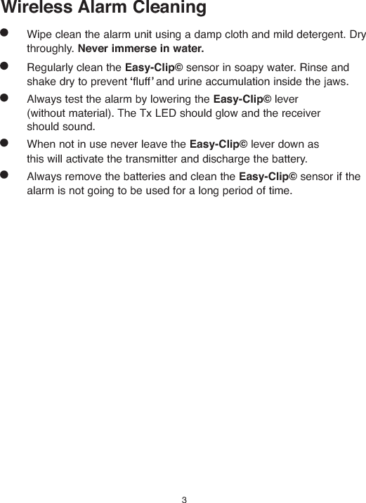 Wireless Alarm CleaningWipe clean the alarm unit using a damp cloth and mild detergent. Drythroughly. Never immerse in water.Regularly clean the Easy-Clip©sensor in soapy water. Rinse andshake dry to prevent fluff and urine accumulation inside the jaws.Always test the alarm by lowering the Easy-Clip©lever(without material). The Tx LED should glow and the receivershould sound.When not in use never leave the Easy-Clip©lever down asthis will activate the transmitter and discharge the battery.Always remove the batteries and clean the Easy-Clip©sensor if thealarm is not going to be used for a long period of time.3