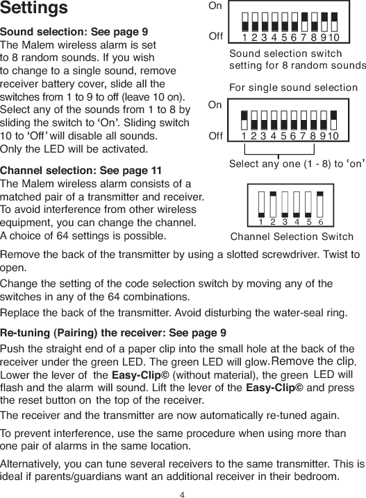 SettingsSound selection:See page9The Malem wireless alarm is setto 8 random sounds. If you wishto change to a single sound, removereceiver battery cover slide all theswitches from 1 to 9 to off (leave 10 on).Select any of the sounds from 1 to 8 bysliding the switch to On . Sliding switch10 to Off will disable all sounds.Only the LED will be activated.Channel selection:See page11The Malem wireless alarm consists of amatched pair of a transmitter and receiver.To avoid interference from other wirelessequipment, you can change the channel.A choice of 64 settings is possible.Remove the back of the transmitter by using a slotted screwdriver. Twist toopen.Change the setting of the code selection switch by moving any of theswitches in any of the 64 combinations.Replace the back of the transmitter. Avoid disturbing the water-seal ring.Re-tuning(Pairing) the receiver:See page912345678910123456Sound selection switchsetting for 8 random soundsChannel Selection SwitchOnOff12345678910For single sound selectionSelect any one (1 - 8) to onOnOff4Remove the clipPush the straight end of a paper clip into the small hole at the back of thereceiver under the green LED. The green LED will glow         .Lower the lever of the Easy-Clip©(without material), the green LED willflash and the alarm will sound. Lift the lever of the Easy-Clip©and pressthe reset button on the top of the receiver.The receiver and the transmitter are now automatically re-tuned again.To prevent interference, use the same procedure when using more thanone pair of alarms in the same location.Alternatively, you can tune several receivers to the same transmitter. This isideal if parents/guardians want an additional receiver in their bedroom...