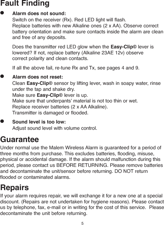 Fault Finding●Alarm does not sound:Switch on the receiver (Rx). Red LED light will flash.Replace batteries with new Alkaline ones (2 x AA). Observe correctbattery orientation and make sure contacts inside the alarm are cleanand free of any deposits.Does the transmitter red LED glow when the Easy-Clip© lever islowered? If not, replace battery (Alkaline 23AE 12v) observecorrect polarity and clean contacts.If all the above fail, re-tune Rx and Tx, see pages 4 and 9.●Alarm does not reset:Clean Easy-Clip© sensor by lifting lever, wash in soapy water, rinseunder the tap and shake dry.Make sure Easy-Clip© lever is up.Make sure that underpantsʼ material is not too thin or wet.Replace receiver batteries (2 x AA Alkaline).Transmitter is damaged or flooded.●Sound level is too low:Adjust sound level with volume control.GuaranteeUnder normal use the Malem Wireless Alarm is guaranteed for a period ofthree months from purchase. This excludes batteries, flooding, misuse,physical or accidental damage. If the alarm should malfunction during thisperiod, please contact us BEFORE RETURNING. Please remove batteriesand decontaminate the unit/sensor before returning. DO NOT returnflooded or contaminated alarms.RepairsIf your alarm requires repair, we will exchange it for a new one at a specialdiscount. (Repairs are not undertaken for hygiene reasons). Please contactus by telephone, fax, e-mail or in writing for the cost of this service. Pleasedecontaminate the unit before returning.5