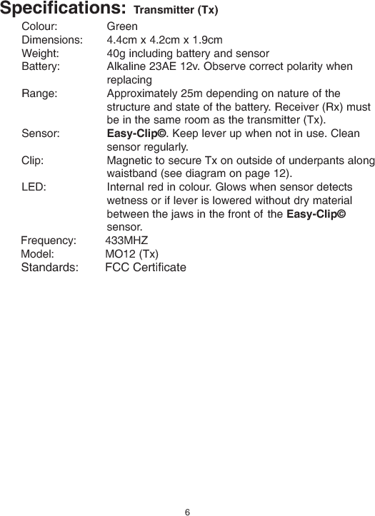 Specifications: Transmitter (Tx)Colour: GreenDimensions: 4.4cm x 4.2cm x 1.9cmWeight: 40g including battery and sensorBattery: Alkaline 23AE 12v. Observe correct polarity whenreplacingRange: Approximately 25m depending on nature of thestructure and state of the battery. Receiver (Rx) mustbe in the same room as the transmitter (Tx).Sensor: Easy-Clip©. Keep lever up when not in use. Cleansensor regularly.Clip: Magnetic to secure Tx on outside of underpants alongwaistband (see diagram on page 12).LED: Internal red in colour. Glows when sensor detectswetness or if lever is lowered without dry materialbetween the jaws in the front of the Easy-Clip©sensor.Frequency: 433MHZModel: MO12 (Tx)6Standards:        FCC Certificate