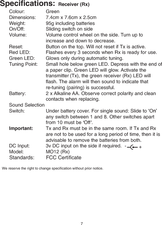 Specifications: Receiver (Rx)Colour: GreenDimensions: 7.4cm x 7.6cm x 2.5cmWeight: 95g including batteriesOn/Off: Sliding switch on sideVolume: Volume control wheel on the side. Turn up toincrease and down to decrease.Reset: Button on the top. Will not reset if Tx is active.Red LED: Flashes every 3 seconds when Rx is ready for use.Green LED: Glows only during automatic tuning.Tuning Point: Small hole below green LED. Depress with the end ofa paper clip. Green LED will glow. Activate thetransmitter (Tx), the green receiver (Rx) LED willflash. The alarm will then sound to indicate thatre-tuning (pairing) is successful.Battery: 2 x Alkaline AA. Observe correct polarity and cleancontacts when replacing.Sound SelectionSwitch: Under battery cover. For single sound: Slide to Oany switch between 1 and 8. Other switches apartfrom 10 must be Off .Important: Tx and Rx must be in the same room. If Tx and Rxare not to be used for a long period of time, then it isadvisable to remove the batteries from both.DC Input: 3v DC input on the side if required. -Model: MO12 (Rx)+7We reserve the right to change specification without prior notice.Standards:        FCC Certificate