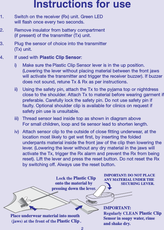 Instructions for use1.   Switch on the receiver (Rx) unit. Green LED will flash once every two seconds.2.   Remove insulator from battery compartment(if present) of the transmitter (Tx) unit.3.   Plug the sensor of choice into the transmitter (Tx) unit.4.   If used with Sensor: i) Make sure the  Sensor lever is in the up position. (Lowering the lever without placing material between the front jaws will activate the transmitter and trigger the receiver buzzer). If buzzer does not sound, retune Tx &amp; Rx as per instructions.ii) Using the safety pin, attach the Tx to the pyjama top or nightdress close to the shoulder. Attach Tx to material before wearing garment ifpreferable. Carefully lock the safety pin. Do not use safety pin if faulty. Optional shoulder clip is available for clinics on request if safety pin use is unsuitable.iii)  Thread sensor lead inside top as shown in diagram aboveFor small children, loop and tie sensor lead to shorten length. iv)  Attach sensor clip to the outside of close fitting underwear, at the location most likely to get wet first, by inserting the folded underpants material inside the front jaw of the clip then lowering the lever. (Lowering the lever without any dry material in the jaws will activate the Tx, trigger the Rx alarm and prevent the Rx from being reset). Lift the lever and press the reset button. Do not reset the Rx by switching off. Always use the reset button.2onto the material bypressing down the lever.IMPORTANT:Sensor in soapy water, rinseand shake dry.IMPORTANT: DO NOT PLACEANY MATERIAL UNDER THE                    SECURING LEVER.Place underwear material into mouthPlastic ClipPlastic ClipPlastic ClipPlastic ClipPlastic Clip