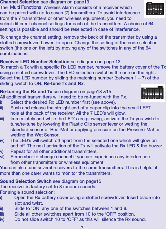 Channel Selection see diagram on page13The Wireless Alarm consists of a receiver whichcan be paired with up to seven (7) transmitters. To avoid interferencefrom the 7 transmitters or other wireless equipment, you need toselect different channel settings for each of the transmitters. A choice of 64settings is possible and should be reselected in case of interference.To change the channel setting, remove the back of the transmitter by using aslotted screwdriver. Lower  to open. Change the setting of the code selectionswitch (the one on the left) by moving any of the switches in any of the 64combinations.Receiver LED Number Selection see diagram on page 13To match a Tx with a specific Rx LED number, remove the battery cover of the Txusing a slotted screwdriver. The LED selection switch is the one on the right.Select the LED number by sliding the matching number (between 1 – 7) of thesliding switch to ON. Re-tune Tx and Rx.Re-tuning the Rx and Tx see diagram on page13 &amp;15All additional transmitters will need to be re-tuned with the Rx. i) Select the desired Rx LED number first (see above). ii) Push and release the straight end of a paper clip into the small LEFT hole at the back of the receiver. All the 7 LED’s will glow. iii) Immediately and while the LED’s are glowing, activate the Tx you wish to tune/re-tune by lowering the  sensor lever or wetting the standard sensor or Bed-Mat or applying pressure on the Pressure-Mat or wetting the  .  iv) The LED’s will switch off apart from the selected one which will glow on and off. The next activation of the Tx will activate the Rx LED &amp; the buzzer. v) Repeat for all other additional transmitters. vi) Remember to change channel if you are experience any interference from other transmitters or wireless equipment.You can also tune several receivers to the same transmitters. This is helpful ifmore than one carer wants to monitor the transmitters.Sound Selection Switch see diagram on page15The receiver is factory set to 8 random sounds.  For single sound selection:i) Open the Rx battery cover using a slotted screwdriver. Insert blade into slot and twist.ii) Slide to ‘ON’ any one of the switches between 1 and 8. iii) Slide all other switches apart from 10 to the ‘OFF’ position. iv) Do not slide switch 10 to ‘OFF’ as this will silence the Rx sound. 7ON1   2    3    4   5    6ON1   2    3    4   5    6    7    8Multi FunctionsPlastic ClipWet Sensor
