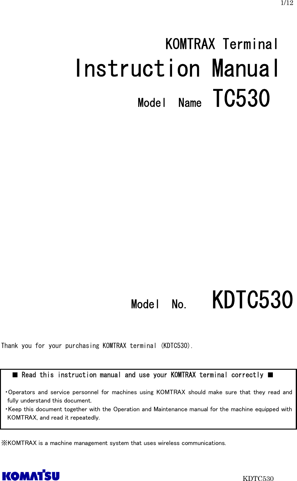 1/12                           KDTC530  KOMTRAX Terminal   Instruction Manual  Model  Name TC530                    Model  No．     KDTC530    Thank you for your purchasing KOMTRAX terminal (KDTC530).           ※KOMTRAX is a machine management system that uses wireless communications. ■ Read this instruction manual and use your KOMTRAX terminal correctly ■  ・Operators  and  service personnel  for  machines  using  KOMTRAX  should  make  sure  that  they  read  and fully understand this document.   ・Keep this document together with the Operation and Maintenance manual for the machine equipped with KOMTRAX, and read it repeatedly.  