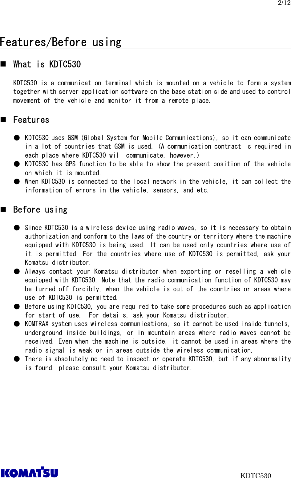 2/12                           KDTC530  Features/Before using                                     What is KDTC530  KDTC530 is a communication terminal which is mounted on a vehicle to form a system together with server application software on the base station side and used to control movement of the vehicle and monitor it from a remote place.   Features  ●  KDTC530 uses GSM (Global System for Mobile Communications), so it can communicate in a lot of countries that GSM is used. (A communication contract is required in each place where KDTC530 will communicate, however.) ●  KDTC530 has GPS function to be able to show the present position of the vehicle on which it is mounted.   ●  When KDTC530 is connected to the local network in the vehicle, it can collect the information of errors in the vehicle, sensors, and etc.   Before using  ●  Since KDTC530 is a wireless device using radio waves, so it is necessary to obtain authorization and conform to the laws of the country or territory where the machine equipped with KDTC530 is being used. It can be used only countries where use of it is permitted. For the countries where use of KDTC530 is permitted, ask your Komatsu distributor. ●  Always contact your Komatsu distributor when exporting or reselling a vehicle equipped with KDTC530. Note that the radio communication function of KDTC530 may be turned off forcibly, when the vehicle is out of the countries or areas where use of KDTC530 is permitted.  ●  Before using KDTC530, you are required to take some procedures such as application for start of use.  For details, ask your Komatsu distributor. ●  KOMTRAX system uses wireless communications, so it cannot be used inside tunnels, underground inside buildings, or in mountain areas where radio waves cannot be received. Even when the machine is outside, it cannot be used in areas where the radio signal is weak or in areas outside the wireless communication.  ●  There is absolutely no need to inspect or operate KDTC530, but if any abnormality is found, please consult your Komatsu distributor.    