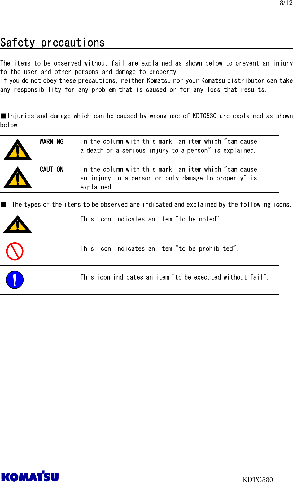 3/12                           KDTC530  Safety precautions                                      The items to be observed without fail are explained as shown below to prevent an injury to the user and other persons and damage to property. If you do not obey these precautions, neither Komatsu nor your Komatsu distributor can take any responsibility for any problem that is caused or for any loss that results.   ■Injuries and damage which can be caused by wrong use of KDTC530 are explained as shown below.         ■ The types of the items to be observed are indicated and explained by the following icons.           In the column with this mark, an item which &quot;can cause a death or a serious injury to a person&quot; is explained. WARNING In the column with this mark, an item which &quot;can cause an injury to a person or only damage to property&quot; is explained. CAUTION This icon indicates an item &quot;to be noted&quot;.  This icon indicates an item &quot;to be prohibited&quot;.  This icon indicates an item &quot;to be executed without fail&quot;.  