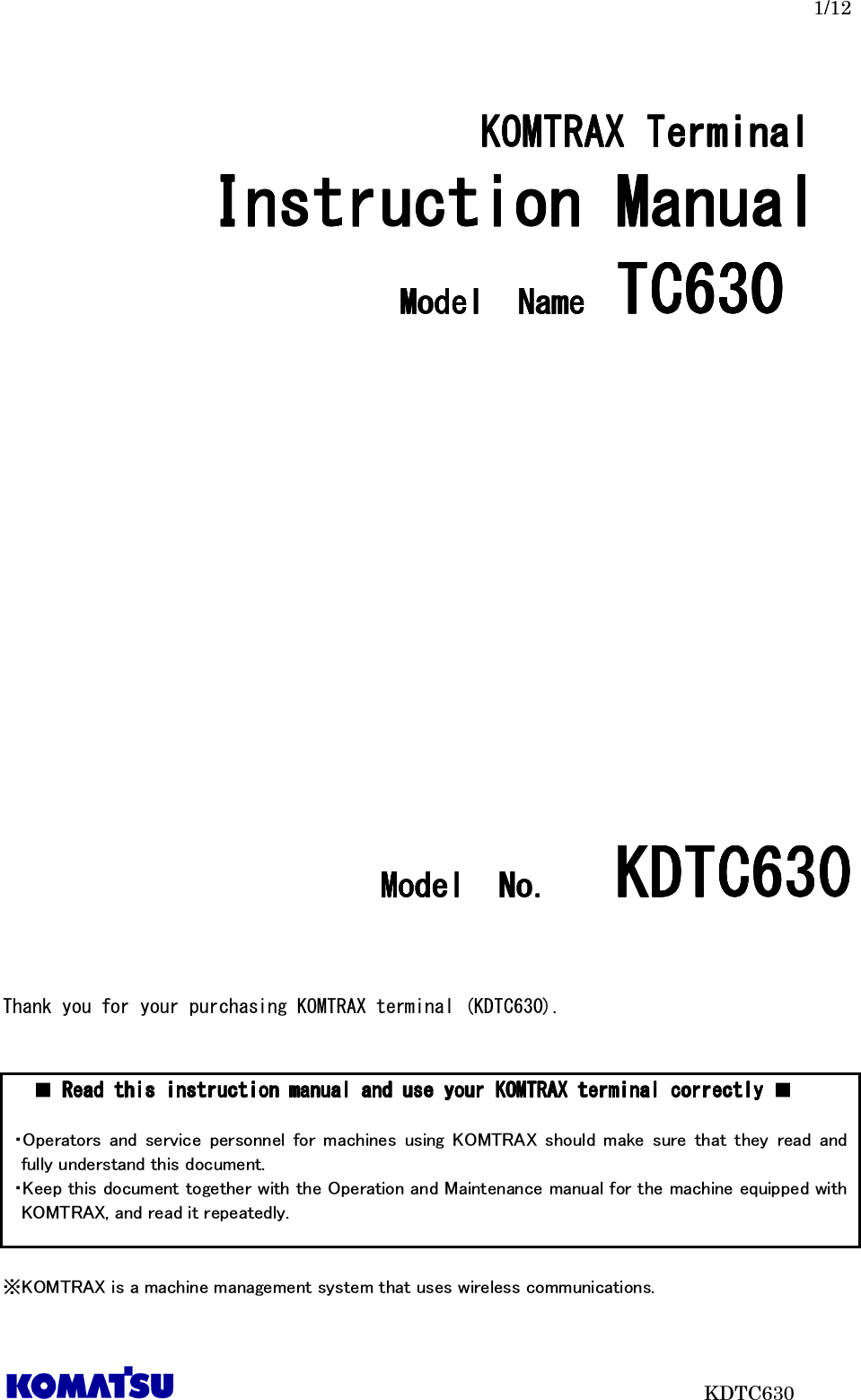   1/12                           KDTC630  KOMTRAX Terminal  KOMTRAX Terminal  KOMTRAX Terminal  KOMTRAX Terminal      Instruction Manual Instruction Manual Instruction Manual Instruction Manual     ModelModelModelModel     NameNameNameName    TC6TC6TC6TC630303030                             ModelModelModelModel     NoNoNoNo．．．．     KDTC6KDTC6KDTC6KDTC630303030       Thank you for your purchasing KOMTRAX terminal (KDTC630).           ※KOMTRAX is a machine management system that uses wireless communications. ■ Read this instruction manual and Read this instruction manual and Read this instruction manual and Read this instruction manual and use your KOMTRAX terminal correctlyuse your KOMTRAX terminal correctlyuse your KOMTRAX terminal correctlyuse your KOMTRAX terminal correctly ■  ・Operators  and  service  personnel  for  machines  using  KOMTRAX  should  make  sure  that  they  read  and fully understand this document.   ・Keep this document together with the Operation and Maintenance manual for the machine equipped with KOMTRAX, and read it repeatedly.  