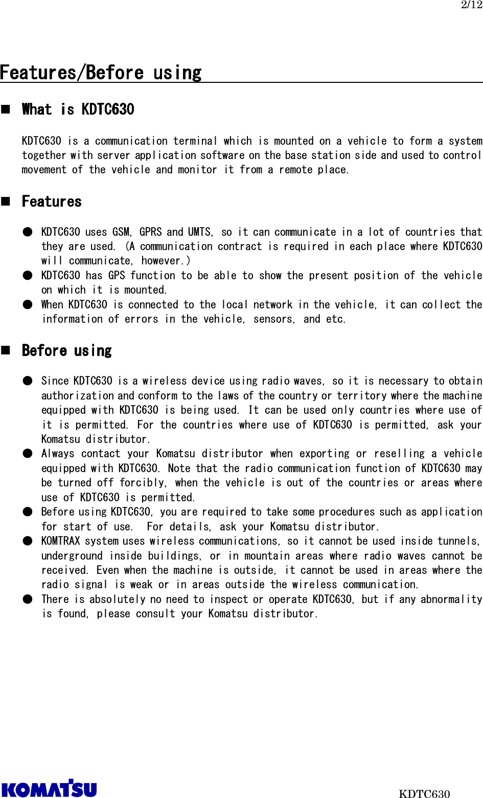   2/12                           KDTC630  Features/BeFeatures/BeFeatures/BeFeatures/Before usingfore usingfore usingfore using                                                                                                           What is KDTC6What is KDTC6What is KDTC6What is KDTC630303030     KDTC630 is a communication terminal which is mounted on a vehicle to form a system together with server application software on the base station side and used to control movement of the vehicle and monitor it from a remote place.   FeaturesFeaturesFeaturesFeatures     ●  KDTC630 uses GSM, GPRS and UMTS, so it can communicate in a lot of countries that they are used. (A communication contract is required in each place where KDTC630 will communicate, however.) ●  KDTC630 has GPS function to be able to show the present position of the vehicle on which it is mounted.   ●  When KDTC630 is connected to the local network in the vehicle, it can collect the information of errors in the vehicle, sensors, and etc.   Before usingBefore usingBefore usingBefore using     ●  Since KDTC630 is a wireless device using radio waves, so it is necessary to obtain authorization and conform to the laws of the country or territory where the machine equipped with KDTC630 is being used. It can be used only countries where use of it is permitted. For the countries where use of KDTC630 is permitted, ask your Komatsu distributor. ●  Always contact your  Komatsu distributor  when exporting or reselling  a  vehicle equipped with KDTC630. Note that the radio communication function of KDTC630 may be turned off forcibly, when the vehicle is out of the countries or areas where use of KDTC630 is permitted.  ●  Before using KDTC630, you are required to take some procedures such as application for start of use.  For details, ask your Komatsu distributor. ●  KOMTRAX system uses wireless communications, so it cannot be used inside tunnels, underground inside buildings, or in mountain areas where radio waves cannot be received. Even when the machine is outside, it cannot be used in areas where the radio signal is weak or in areas outside the wireless communication.  ●  There is absolutely no need to inspect or operate KDTC630, but if any abnormality is found, please consult your Komatsu distributor.    