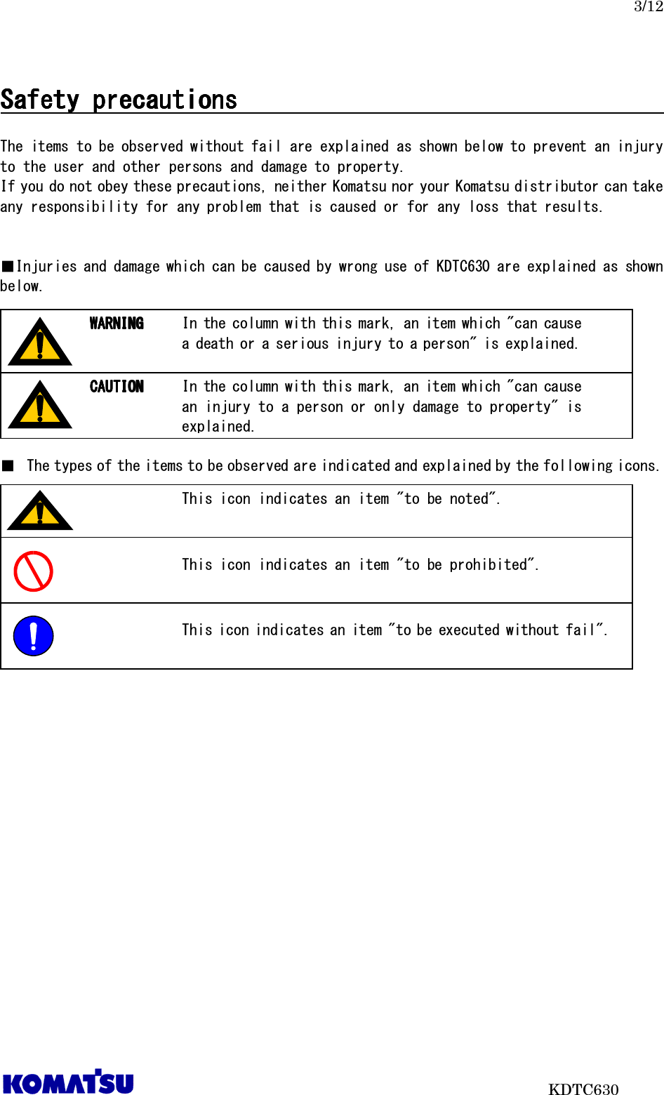   3/12                           KDTC630  Safety precautionsSafety precautionsSafety precautionsSafety precautions                                                                                                                                                  The items to be observed without fail are explained as shown below to prevent an injury to the user and other persons and damage to property. If you do not obey these precautions, neither Komatsu nor your Komatsu distributor can take any responsibility for any problem that is caused or for any loss that results.   ■Injuries and damage which can be caused by wrong use of KDTC630 are explained as shown below.         ■ The types of the items to be observed are indicated and explained by the following icons.           In the column with this mark, an item which &quot;can cause a death or a serious injury to a person&quot; is explained. WARNINGWARNINGWARNINGWARNING    In the column with this mark, an item which &quot;can cause an injury to a person or only damage to property&quot; is explained. CAUTIONCAUTIONCAUTIONCAUTION    This icon indicates an item &quot;to be noted&quot;.  This icon indicates an item &quot;to be prohibited&quot;.  This icon indicates an item &quot;to be executed without fail&quot;.  